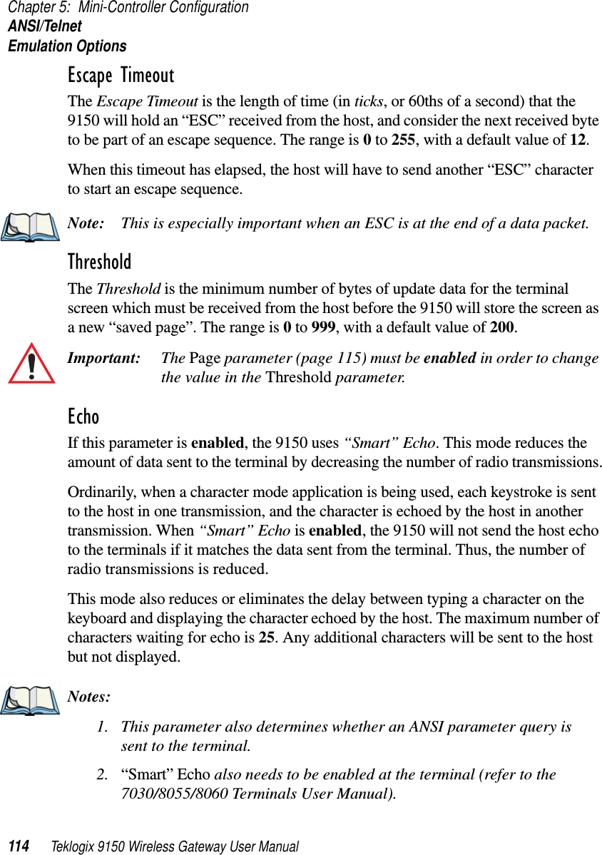 Chapter 5: Mini-Controller ConfigurationANSI/TelnetEmulation Options114 Teklogix 9150 Wireless Gateway User ManualEscape Timeout The Escape Timeout is the length of time (in ticks, or 60ths of a second) that the 9150 will hold an “ESC” received from the host, and consider the next received byte to be part of an escape sequence. The range is 0 to 255, with a default value of 12.When this timeout has elapsed, the host will have to send another “ESC” character to start an escape sequence.Note: This is especially important when an ESC is at the end of a data packet.Threshold The Threshold is the minimum number of bytes of update data for the terminal screen which must be received from the host before the 9150 will store the screen as a new “saved page”. The range is 0 to 999, with a default value of 200.Important: The Page parameter (page 115) must be enabled in order to change the value in the Threshold parameter. Echo If this parameter is enabled, the 9150 uses “Smart” Echo. This mode reduces the amount of data sent to the terminal by decreasing the number of radio transmissions.Ordinarily, when a character mode application is being used, each keystroke is sent to the host in one transmission, and the character is echoed by the host in another transmission. When “Smart” Echo is enabled, the 9150 will not send the host echo to the terminals if it matches the data sent from the terminal. Thus, the number of radio transmissions is reduced.This mode also reduces or eliminates the delay between typing a character on the keyboard and displaying the character echoed by the host. The maximum number of characters waiting for echo is 25. Any additional characters will be sent to the host but not displayed.Notes:1. This parameter also determines whether an ANSI parameter query is sent to the terminal.2. “Smart” Echo also needs to be enabled at the terminal (refer to the7030/8055/8060 Terminals User Manual).