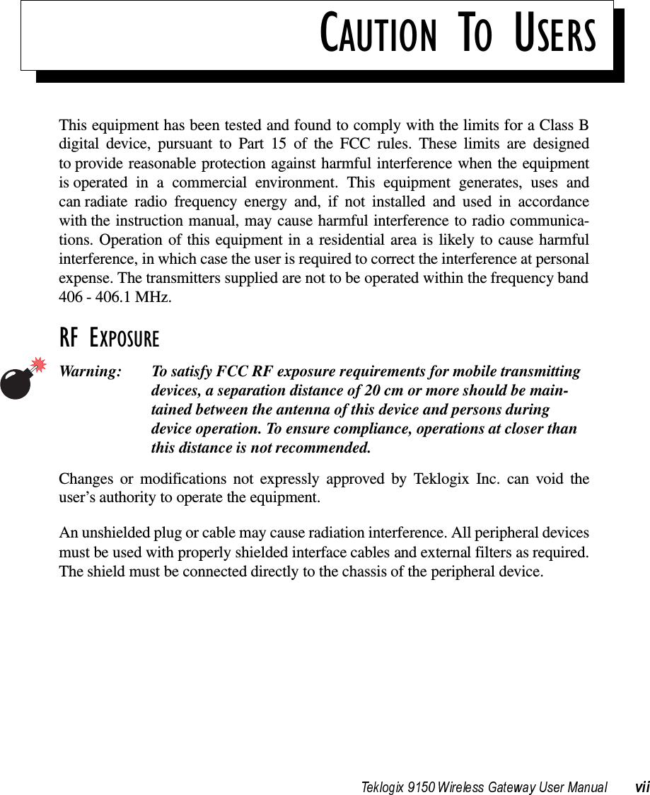 CAUTION TO USERSThis equipment has been tested and found to comply with the limits for a Class Bdigital device, pursuant to Part 15 of the FCC rules. These limits are designedto provide reasonable protection against harmful interference when the equipmentis operated in a commercial environment. This equipment generates, uses andcan radiate radio frequency energy and, if not installed and used in accordancewith the instruction manual, may cause harmful interference to radio communica-tions. Operation of this equipment in a residential area is likely to cause harmfulinterference, in which case the user is required to correct the interference at personalexpense. The transmitters supplied are not to be operated within the frequency band406 - 406.1 MHz.RF EXPOSUREWarning: To satisfy FCC RF exposure requirements for mobile transmitting devices, a separation distance of 20 cm or more should be main-tained between the antenna of this device and persons during device operation. To ensure compliance, operations at closer than this distance is not recommended.Changes or modifications not expressly approved by Teklogix Inc. can void theuser’s authority to operate the equipment.An unshielded plug or cable may cause radiation interference. All peripheral devicesmust be used with properly shielded interface cables and external filters as required.The shield must be connected directly to the chassis of the peripheral device.
