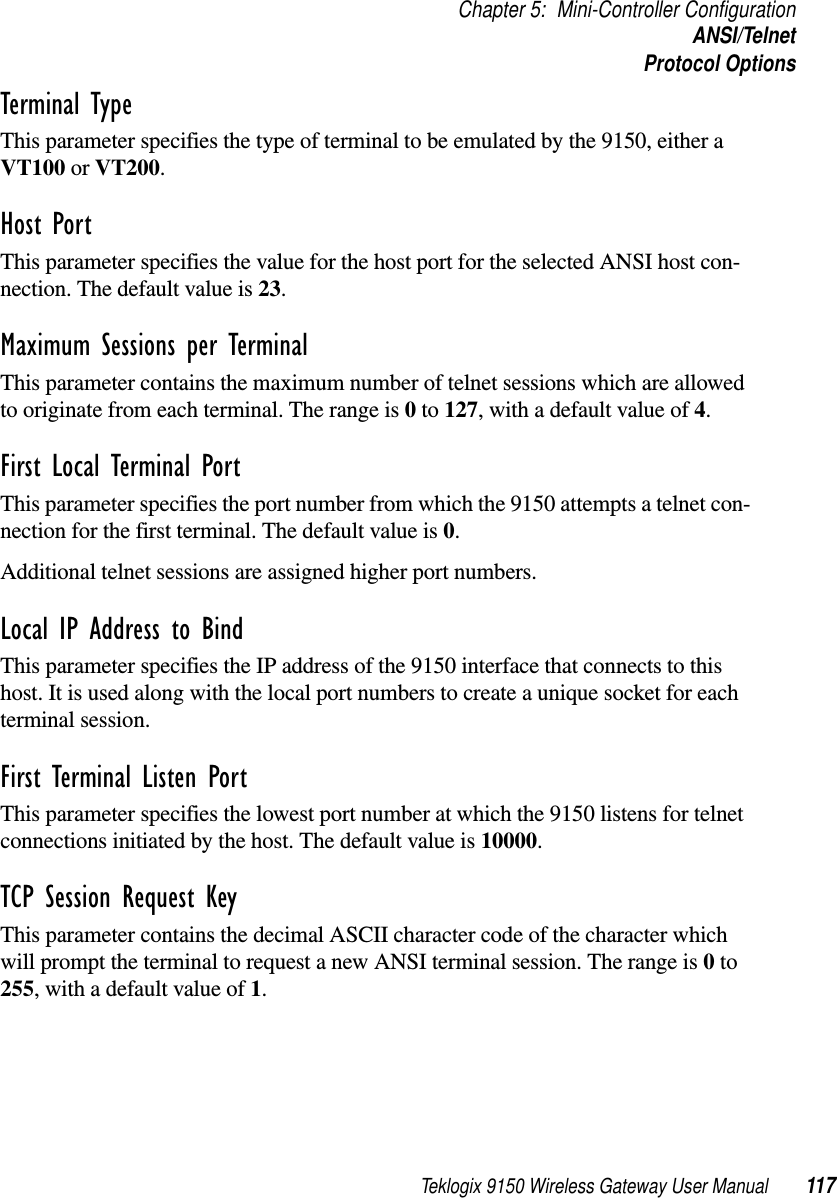 Teklogix 9150 Wireless Gateway User Manual 117Chapter 5: Mini-Controller ConfigurationANSI/TelnetProtocol OptionsTerminal Type This parameter specifies the type of terminal to be emulated by the 9150, either a VT100 or VT200.Host Port This parameter specifies the value for the host port for the selected ANSI host con-nection. The default value is 23.Maximum Sessions per Terminal This parameter contains the maximum number of telnet sessions which are allowed to originate from each terminal. The range is 0 to 127, with a default value of 4.First Local Terminal Port This parameter specifies the port number from which the 9150 attempts a telnet con-nection for the first terminal. The default value is 0.Additional telnet sessions are assigned higher port numbers.Local IP Address to Bind This parameter specifies the IP address of the 9150 interface that connects to this host. It is used along with the local port numbers to create a unique socket for each terminal session. First Terminal Listen Port This parameter specifies the lowest port number at which the 9150 listens for telnet connections initiated by the host. The default value is 10000.TCP Session Request Key This parameter contains the decimal ASCII character code of the character which will prompt the terminal to request a new ANSI terminal session. The range is 0 to 255, with a default value of 1.