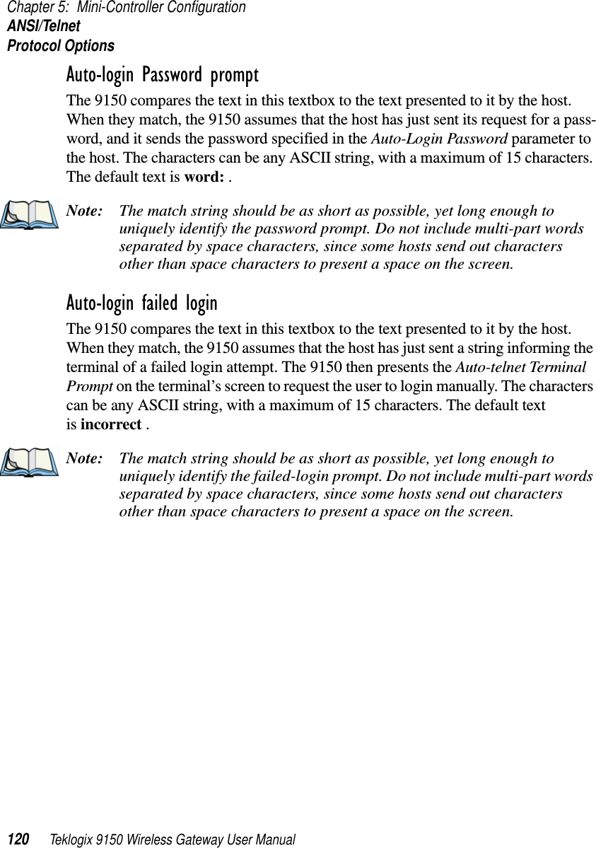 Chapter 5: Mini-Controller ConfigurationANSI/TelnetProtocol Options120 Teklogix 9150 Wireless Gateway User ManualAuto-login Password prompt The 9150 compares the text in this textbox to the text presented to it by the host. When they match, the 9150 assumes that the host has just sent its request for a pass-word, and it sends the password specified in the Auto-Login Password parameter to the host. The characters can be any ASCII string, with a maximum of 15 characters. The default text is word: . Note: The match string should be as short as possible, yet long enough to uniquely identify the password prompt. Do not include multi-part words separated by space characters, since some hosts send out characters other than space characters to present a space on the screen.Auto-login failed login The 9150 compares the text in this textbox to the text presented to it by the host. When they match, the 9150 assumes that the host has just sent a string informing the terminal of a failed login attempt. The 9150 then presents the Auto-telnet Terminal Prompt on the terminal’s screen to request the user to login manually. The characters can be any ASCII string, with a maximum of 15 characters. The default text is incorrect . Note: The match string should be as short as possible, yet long enough to uniquely identify the failed-login prompt. Do not include multi-part words separated by space characters, since some hosts send out characters other than space characters to present a space on the screen.