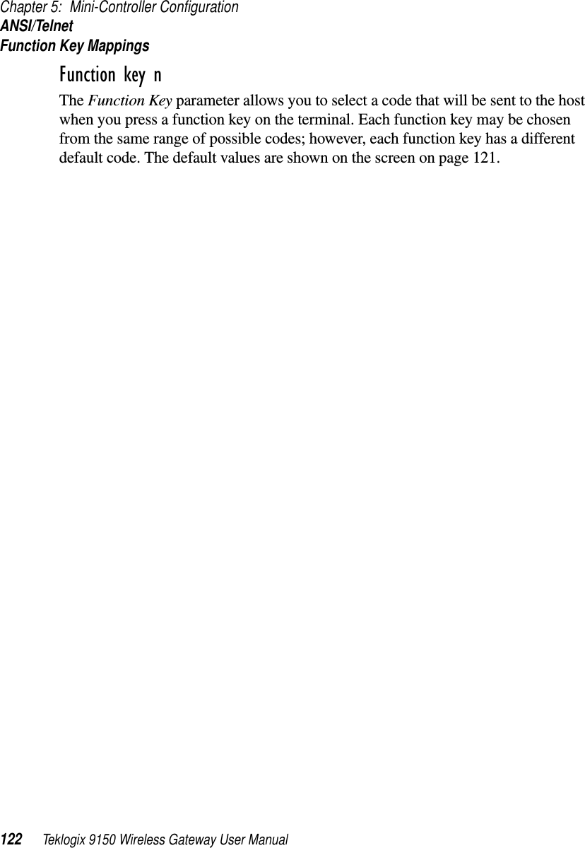 Chapter 5: Mini-Controller ConfigurationANSI/TelnetFunction Key Mappings122 Teklogix 9150 Wireless Gateway User ManualFunction key n The Function Key parameter allows you to select a code that will be sent to the host when you press a function key on the terminal. Each function key may be chosen from the same range of possible codes; however, each function key has a different default code. The default values are shown on the screen on page 121.