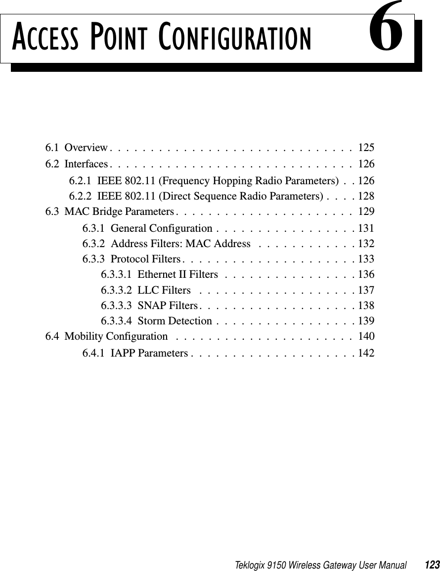 Teklogix 9150 Wireless Gateway User Manual 123ACCESS POINT CONFIGURATION 66.1  Overview..............................1256.2  Interfaces ..............................1266.2.1  IEEE 802.11 (Frequency Hopping Radio Parameters) . . 1266.2.2  IEEE 802.11 (Direct Sequence Radio Parameters) . . . . 1286.3  MAC Bridge Parameters......................1296.3.1  General Configuration . . . . . . . . . . . . . . . . . 1316.3.2  Address Filters: MAC Address . . . . . . . . . . . . 1326.3.3  Protocol Filters.....................1336.3.3.1  Ethernet II Filters . . . . . . . . . . . . . . . . 1366.3.3.2  LLC Filters ...................1376.3.3.3  SNAP Filters...................1386.3.3.4  Storm Detection.................1396.4  Mobility Configuration ......................1406.4.1  IAPP Parameters....................142