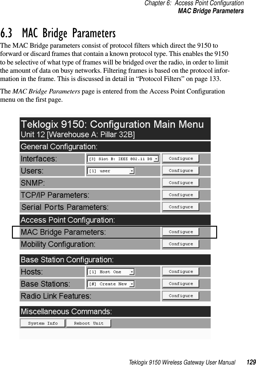 Teklogix 9150 Wireless Gateway User Manual 129Chapter 6: Access Point ConfigurationMAC Bridge Parameters6.3  MAC Bridge ParametersThe MAC Bridge parameters consist of protocol filters which direct the 9150 to forward or discard frames that contain a known protocol type. This enables the 9150 to be selective of what type of frames will be bridged over the radio, in order to limit the amount of data on busy networks. Filtering frames is based on the protocol infor-mation in the frame. This is discussed in detail in “Protocol Filters” on page 133.The MAC Bridge Parameters page is entered from the Access Point Configuration menu on the first page.