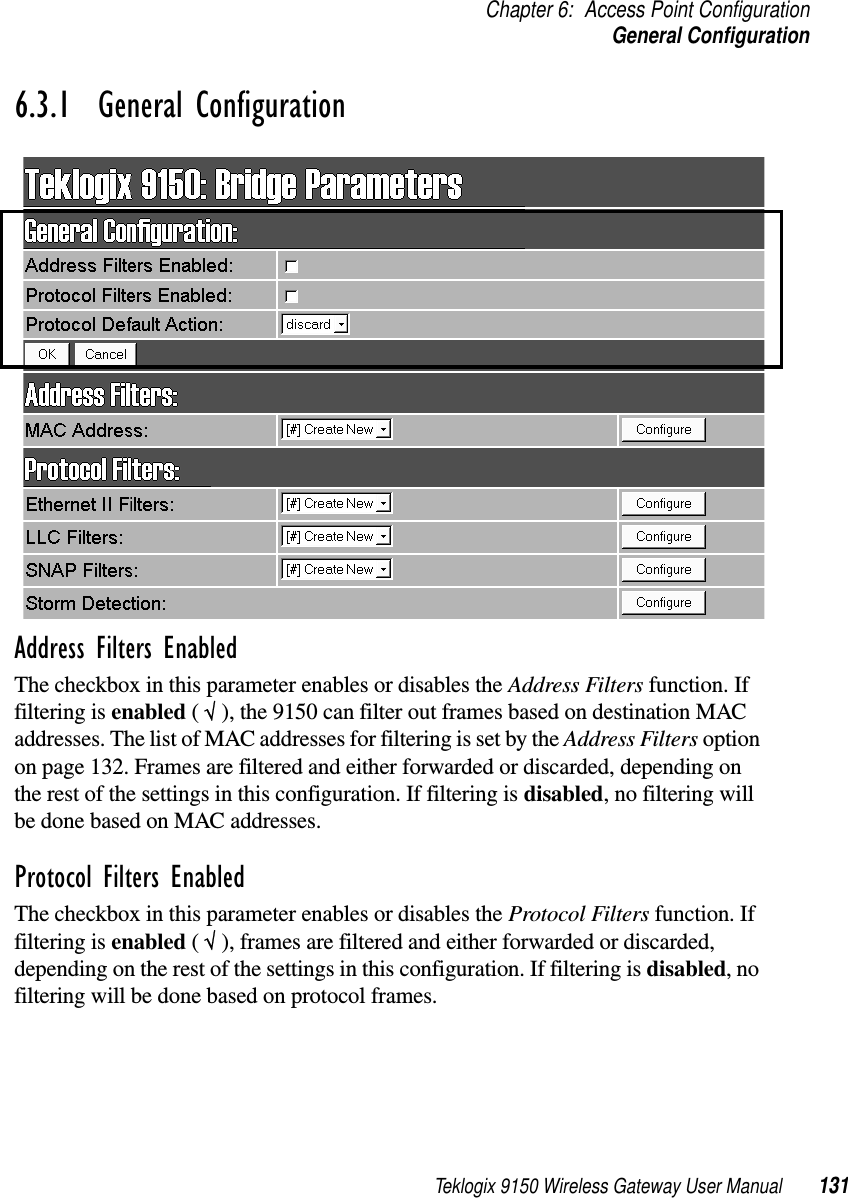 Teklogix 9150 Wireless Gateway User Manual 131Chapter 6: Access Point ConfigurationGeneral Configuration6.3.1  General ConfigurationAddress Filters EnabledThe checkbox in this parameter enables or disables the Address Filters function. If filtering is enabled ( √ ), the 9150 can filter out frames based on destination MAC addresses. The list of MAC addresses for filtering is set by the Address Filters option on page 132. Frames are filtered and either forwarded or discarded, depending on the rest of the settings in this configuration. If filtering is disabled, no filtering will be done based on MAC addresses.Protocol Filters EnabledThe checkbox in this parameter enables or disables the Protocol Filters function. If filtering is enabled ( √ ), frames are filtered and either forwarded or discarded, depending on the rest of the settings in this configuration. If filtering is disabled, no filtering will be done based on protocol frames.