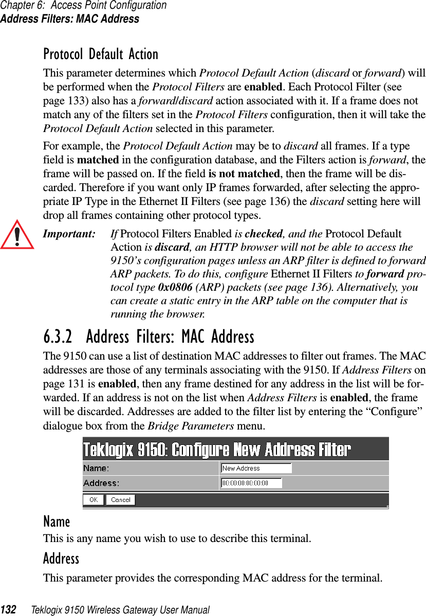 Chapter 6: Access Point ConfigurationAddress Filters: MAC Address132 Teklogix 9150 Wireless Gateway User ManualProtocol Default ActionThis parameter determines which Protocol Default Action (discard or forward) will be performed when the Protocol Filters are enabled. Each Protocol Filter (see page 133) also has a forward/discard action associated with it. If a frame does not match any of the filters set in the Protocol Filters configuration, then it will take the Protocol Default Action selected in this parameter. For example, the Protocol Default Action may be to discard all frames. If a type field is matched in the configuration database, and the Filters action is forward, the frame will be passed on. If the field is not matched, then the frame will be dis-carded. Therefore if you want only IP frames forwarded, after selecting the appro-priate IP Type in the Ethernet II Filters (see page 136) the discard setting here will drop all frames containing other protocol types.Important: If Protocol Filters Enabled is checked, and the Protocol Default Action is discard, an HTTP browser will not be able to access the 9150’s configuration pages unless an ARP filter is defined to forward ARP packets. To do this, configure Ethernet II Filters to forward pro-tocol type 0x0806 (ARP) packets (see page 136). Alternatively, you can create a static entry in the ARP table on the computer that is running the browser.6.3.2  Address Filters: MAC AddressThe 9150 can use a list of destination MAC addresses to filter out frames. The MAC addresses are those of any terminals associating with the 9150. If Address Filters on page 131 is enabled, then any frame destined for any address in the list will be for-warded. If an address is not on the list when Address Filters is enabled, the frame will be discarded. Addresses are added to the filter list by entering the “Configure” dialogue box from the Bridge Parameters menu. NameThis is any name you wish to use to describe this terminal.AddressThis parameter provides the corresponding MAC address for the terminal. 