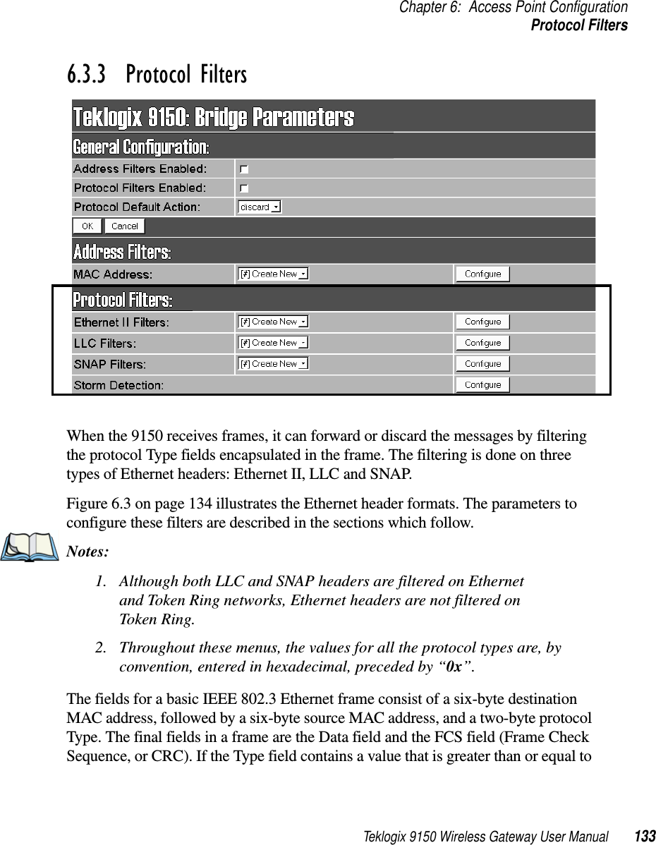 Teklogix 9150 Wireless Gateway User Manual 133Chapter 6: Access Point ConfigurationProtocol Filters6.3.3  Protocol FiltersWhen the 9150 receives frames, it can forward or discard the messages by filtering the protocol Type fields encapsulated in the frame. The filtering is done on three types of Ethernet headers: Ethernet II, LLC and SNAP. Figure 6.3 on page 134 illustrates the Ethernet header formats. The parameters to configure these filters are described in the sections which follow. Notes:1. Although both LLC and SNAP headers are filtered on Ethernet and Token Ring networks, Ethernet headers are not filtered on Token Ring.2. Throughout these menus, the values for all the protocol types are, by convention, entered in hexadecimal, preceded by “0x”. The fields for a basic IEEE 802.3 Ethernet frame consist of a six-byte destination MAC address, followed by a six-byte source MAC address, and a two-byte protocol Type. The final fields in a frame are the Data field and the FCS field (Frame Check Sequence, or CRC). If the Type field contains a value that is greater than or equal to 