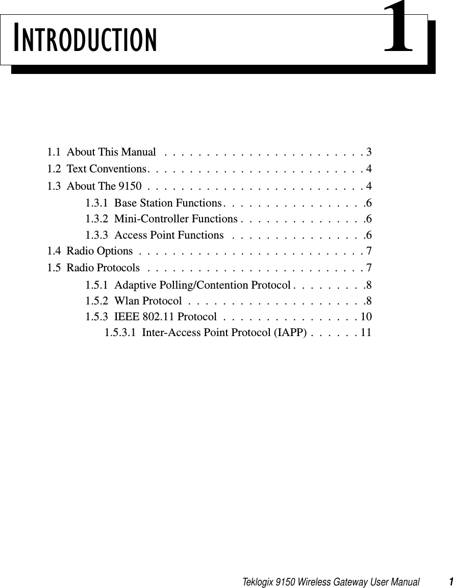 Teklogix 9150 Wireless Gateway User Manual 1INTRODUCTION 11.1  About This Manual ........................31.2  Text Conventions..........................41.3  About The 9150 . .........................41.3.1  Base Station Functions.................61.3.2  Mini-Controller Functions...............61.3.3  Access Point Functions . . . . . . . . . . . . . . . .61.4  Radio Options...........................71.5  Radio Protocols ..........................71.5.1  Adaptive Polling/Contention Protocol . . . . . . . . .81.5.2  Wlan Protocol.....................81.5.3  IEEE 802.11 Protocol . . . . . . . . . . . . . . . . 101.5.3.1  Inter-Access Point Protocol (IAPP) . . . . . . 11