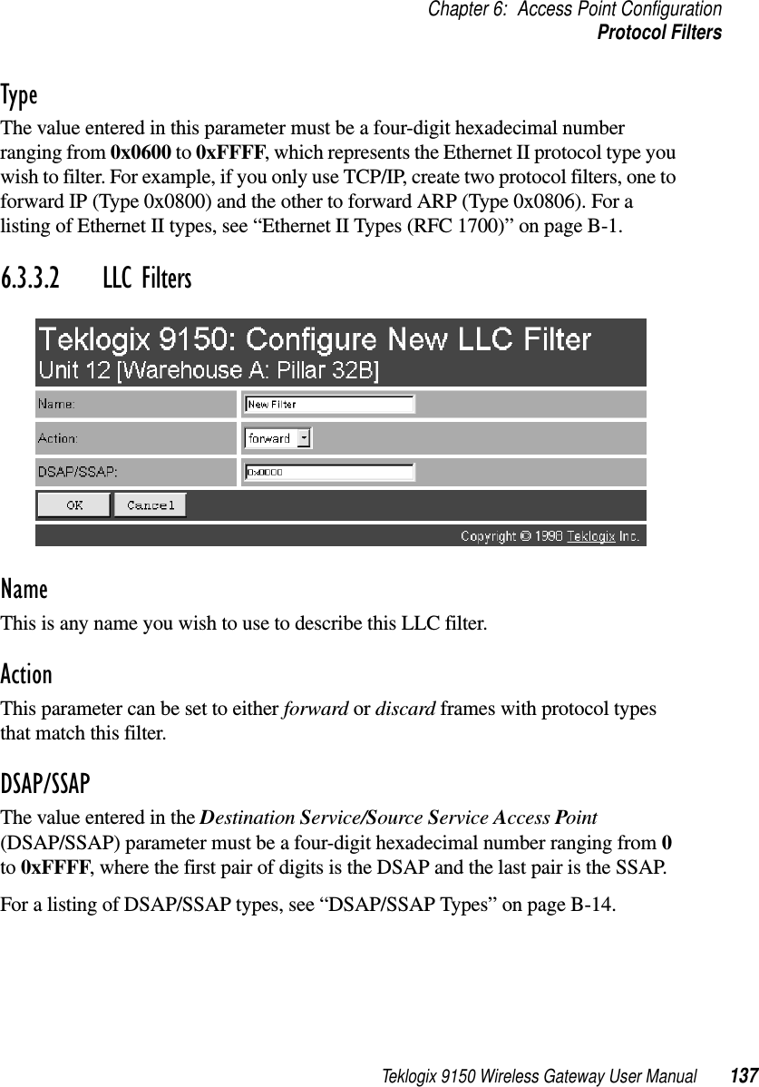 Teklogix 9150 Wireless Gateway User Manual 137Chapter 6: Access Point ConfigurationProtocol FiltersTypeThe value entered in this parameter must be a four-digit hexadecimal number ranging from 0x0600 to 0xFFFF, which represents the Ethernet II protocol type you wish to filter. For example, if you only use TCP/IP, create two protocol filters, one to forward IP (Type 0x0800) and the other to forward ARP (Type 0x0806). For a listing of Ethernet II types, see “Ethernet II Types (RFC 1700)” on page B-1.6.3.3.2 LLC FiltersNameThis is any name you wish to use to describe this LLC filter.ActionThis parameter can be set to either forward or discard frames with protocol types that match this filter. DSAP/SSAPThe value entered in the Destination Service/Source Service Access Point (DSAP/SSAP) parameter must be a four-digit hexadecimal number ranging from 0 to 0xFFFF, where the first pair of digits is the DSAP and the last pair is the SSAP. For a listing of DSAP/SSAP types, see “DSAP/SSAP Types” on page B-14.