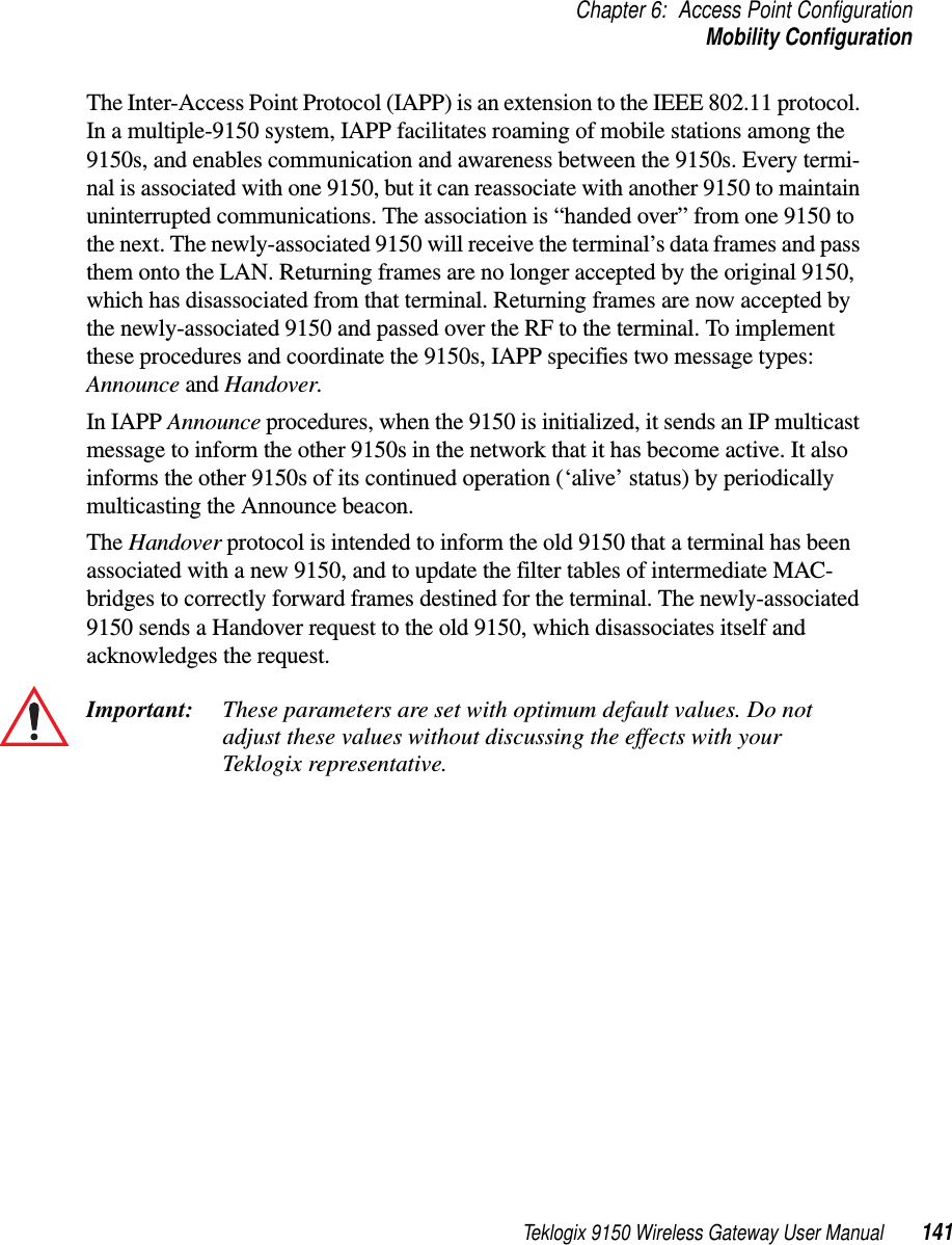 Teklogix 9150 Wireless Gateway User Manual 141Chapter 6: Access Point ConfigurationMobility ConfigurationThe Inter-Access Point Protocol (IAPP) is an extension to the IEEE 802.11 protocol. In a multiple-9150 system, IAPP facilitates roaming of mobile stations among the 9150s, and enables communication and awareness between the 9150s. Every termi-nal is associated with one 9150, but it can reassociate with another 9150 to maintain uninterrupted communications. The association is “handed over” from one 9150 to the next. The newly-associated 9150 will receive the terminal’s data frames and pass them onto the LAN. Returning frames are no longer accepted by the original 9150, which has disassociated from that terminal. Returning frames are now accepted by the newly-associated 9150 and passed over the RF to the terminal. To implement these procedures and coordinate the 9150s, IAPP specifies two message types: Announce and Handover. In IAPP Announce procedures, when the 9150 is initialized, it sends an IP multicast message to inform the other 9150s in the network that it has become active. It also informs the other 9150s of its continued operation (‘alive’ status) by periodically multicasting the Announce beacon. The Handover protocol is intended to inform the old 9150 that a terminal has been associated with a new 9150, and to update the filter tables of intermediate MAC-bridges to correctly forward frames destined for the terminal. The newly-associated 9150 sends a Handover request to the old 9150, which disassociates itself and acknowledges the request.Important: These parameters are set with optimum default values. Do not adjust these values without discussing the effects with your Teklogix representative. 