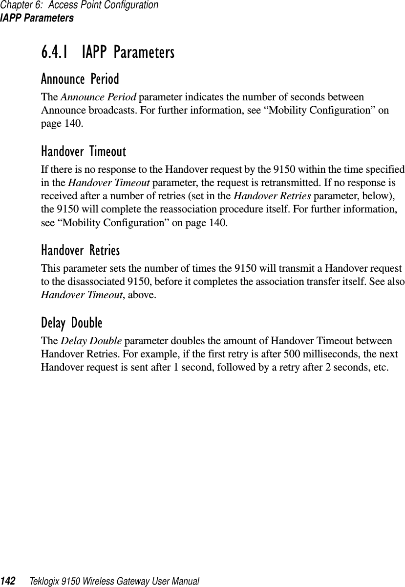 Chapter 6: Access Point ConfigurationIAPP Parameters142 Teklogix 9150 Wireless Gateway User Manual6.4.1  IAPP ParametersAnnounce PeriodThe Announce Period parameter indicates the number of seconds between Announce broadcasts. For further information, see “Mobility Configuration” on page 140.Handover TimeoutIf there is no response to the Handover request by the 9150 within the time specified in the Handover Timeout parameter, the request is retransmitted. If no response is received after a number of retries (set in the Handover Retries parameter, below), the 9150 will complete the reassociation procedure itself. For further information, see “Mobility Configuration” on page 140.Handover RetriesThis parameter sets the number of times the 9150 will transmit a Handover request to the disassociated 9150, before it completes the association transfer itself. See also Handover Timeout, above.Delay DoubleThe Delay Double parameter doubles the amount of Handover Timeout between Handover Retries. For example, if the first retry is after 500 milliseconds, the next Handover request is sent after 1 second, followed by a retry after 2 seconds, etc.