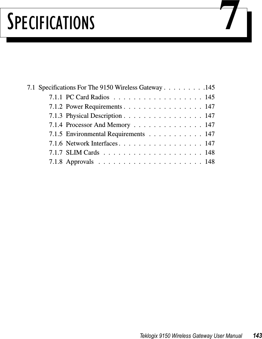 Teklogix 9150 Wireless Gateway User Manual 143SPECIFICATIONS 77.1  Specifications For The 9150 Wireless Gateway.........1457.1.1  PC Card Radios..................1457.1.2  Power Requirements................1477.1.3  Physical Description................1477.1.4  Processor And Memory..............1477.1.5  Environmental Requirements . . . . . . . . . . . 1477.1.6  Network Interfaces.................1477.1.7  SLIM Cards....................1487.1.8  Approvals .....................148