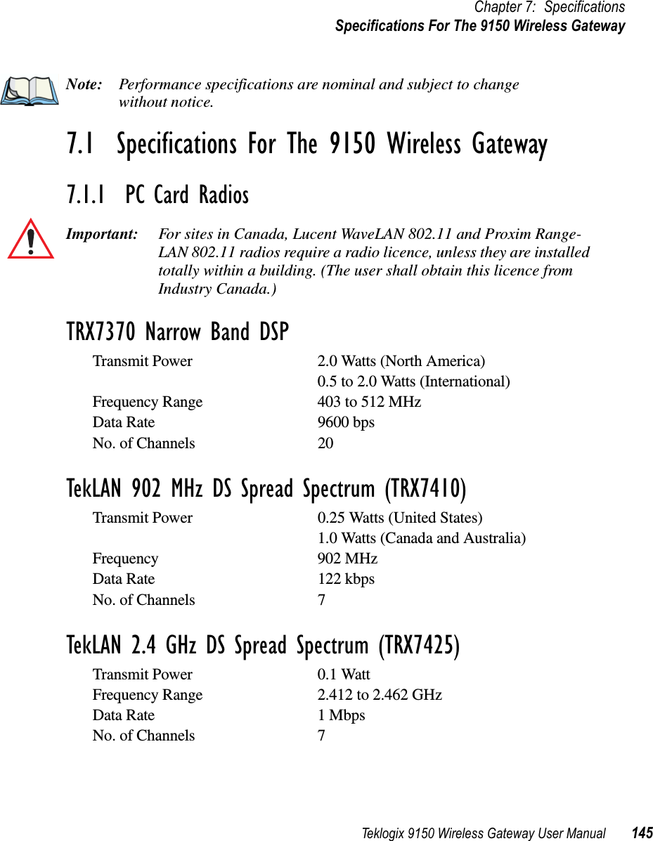 Teklogix 9150 Wireless Gateway User Manual 145Chapter 7: SpecificationsSpecifications For The 9150 Wireless GatewayNote: Performance specifications are nominal and subject to change without notice.7.1  Specifications For The 9150 Wireless Gateway7.1.1  PC Card RadiosImportant: For sites in Canada, Lucent WaveLAN 802.11 and Proxim Range-LAN 802.11 radios require a radio licence, unless they are installed totally within a building. (The user shall obtain this licence from Industry Canada.)TRX7370 Narrow Band DSPTransmit Power 2.0 Watts (North America)0.5 to 2.0 Watts (International)Frequency Range 403 to 512 MHzData Rate 9600 bpsNo. of Channels 20TekLAN 902 MHz DS Spread Spectrum (TRX7410)Transmit Power 0.25 Watts (United States)1.0 Watts (Canada and Australia)Frequency 902 MHzData Rate 122 kbpsNo. of Channels 7TekLAN 2.4 GHz DS Spread Spectrum (TRX7425)Transmit Power 0.1 WattFrequency Range 2.412 to 2.462 GHzData Rate 1 MbpsNo. of Channels 7