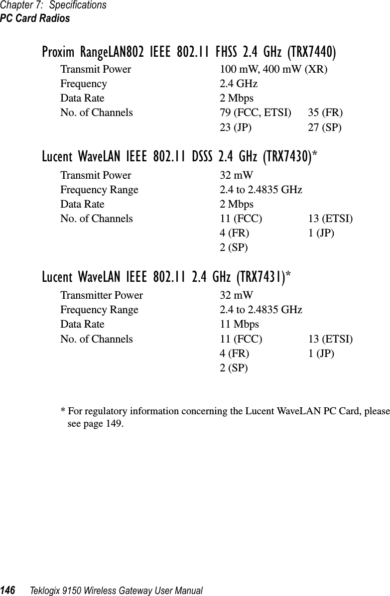 Chapter 7: SpecificationsPC Card Radios146 Teklogix 9150 Wireless Gateway User ManualProxim RangeLAN802 IEEE 802.11 FHSS 2.4 GHz (TRX7440)Transmit Power 100 mW, 400 mW (XR)Frequency 2.4 GHzData Rate 2 MbpsNo. of Channels 79 (FCC, ETSI) 35 (FR)23 (JP) 27 (SP)Lucent WaveLAN IEEE 802.11 DSSS 2.4 GHz (TRX7430)*Transmit Power 32 mW Frequency Range 2.4 to 2.4835 GHzData Rate 2 MbpsNo. of Channels 11 (FCC) 13 (ETSI)4 (FR) 1 (JP)2 (SP)Lucent WaveLAN IEEE 802.11 2.4 GHz (TRX7431)*Transmitter Power 32 mWFrequency Range 2.4 to 2.4835 GHzData Rate 11 MbpsNo. of Channels 11 (FCC) 13 (ETSI)4 (FR) 1 (JP)2 (SP)* For regulatory information concerning the Lucent WaveLAN PC Card, please see page 149.