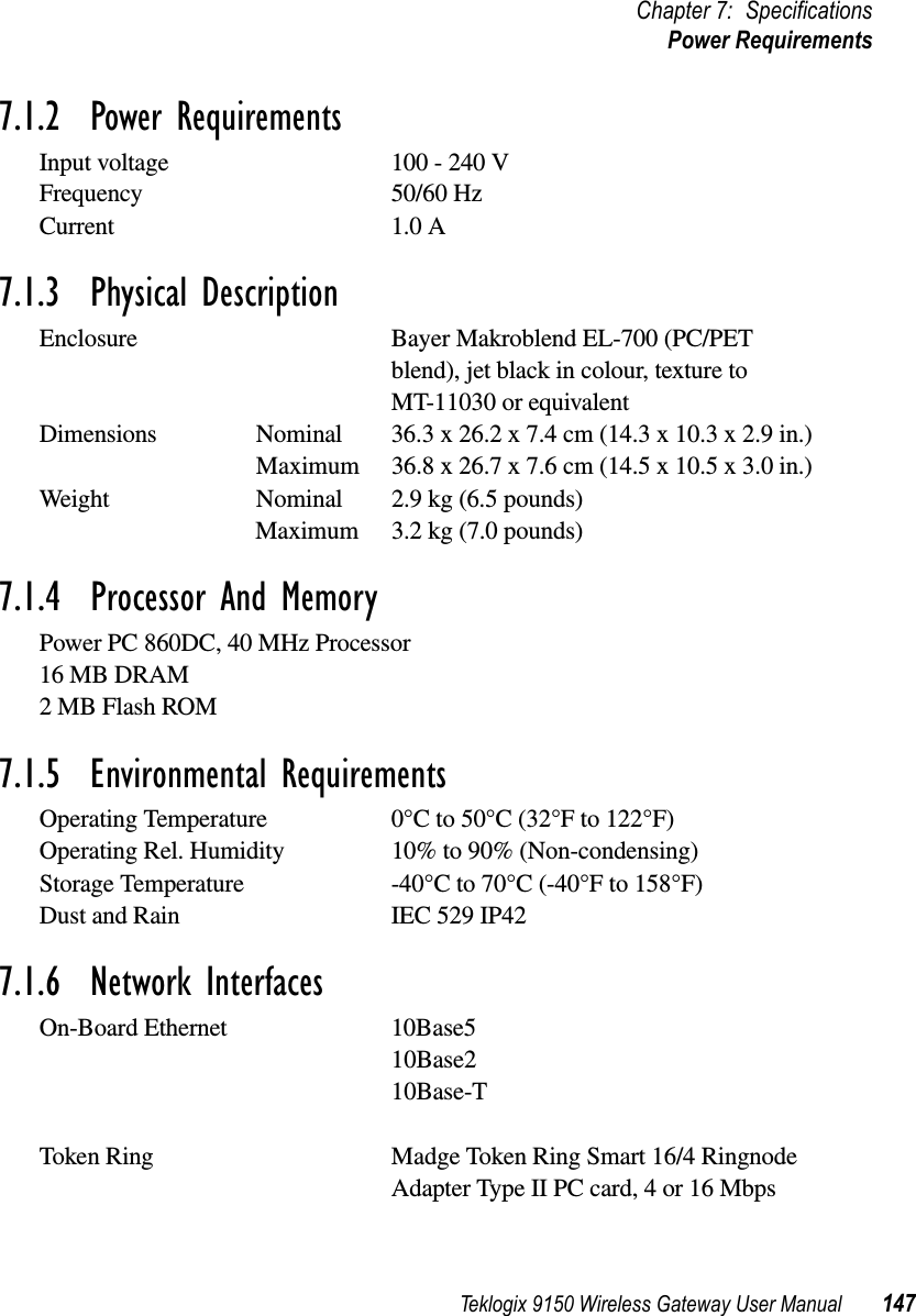 Teklogix 9150 Wireless Gateway User Manual 147Chapter 7: SpecificationsPower Requirements7.1.2  Power RequirementsInput voltage 100 - 240 VFrequency 50/60 HzCurrent 1.0 A7.1.3  Physical DescriptionEnclosure Bayer Makroblend EL-700 (PC/PET blend), jet black in colour, texture to MT-11030 or equivalentDimensions Nominal 36.3 x 26.2 x 7.4 cm (14.3 x 10.3 x 2.9 in.) Maximum 36.8 x 26.7 x 7.6 cm (14.5 x 10.5 x 3.0 in.) Weight Nominal 2.9 kg (6.5 pounds) Maximum 3.2 kg (7.0 pounds) 7.1.4  Processor And MemoryPower PC 860DC, 40 MHz Processor16 MB DRAM2 MB Flash ROM7.1.5  Environmental RequirementsOperating Temperature 0°C to 50°C (32°F to 122°F)Operating Rel. Humidity 10% to 90% (Non-condensing)Storage Temperature -40°C to 70°C (-40°F to 158°F) Dust and Rain IEC 529 IP427.1.6  Network InterfacesOn-Board Ethernet 10Base510Base210Base-TToken Ring Madge Token Ring Smart 16/4 Ringnode Adapter Type II PC card, 4 or 16 Mbps