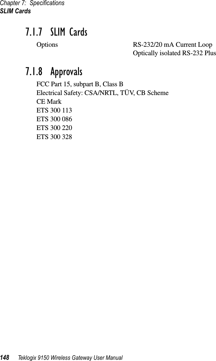 Chapter 7: SpecificationsSLIM Cards148 Teklogix 9150 Wireless Gateway User Manual7.1.7  SLIM CardsOptions RS-232/20 mA Current LoopOptically isolated RS-232 Plus7.1.8  ApprovalsFCC Part 15, subpart B, Class BElectrical Safety: CSA/NRTL, TÜV, CB SchemeCE MarkETS 300 113ETS 300 086ETS 300 220ETS 300 328