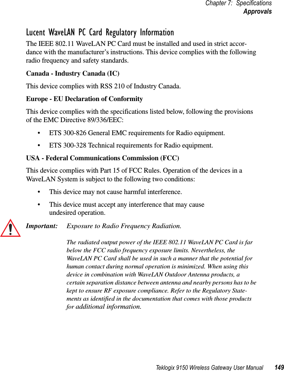 Teklogix 9150 Wireless Gateway User Manual 149Chapter 7: SpecificationsApprovalsLucent WaveLAN PC Card Regulatory InformationThe IEEE 802.11 WaveLAN PC Card must be installed and used in strict accor-dance with the manufacturer’s instructions. This device complies with the following radio frequency and safety standards.Canada - Industry Canada (IC)This device complies with RSS 210 of Industry Canada.Europe - EU Declaration of ConformityThis device complies with the specifications listed below, following the provisions of the EMC Directive 89/336/EEC:•ETS 300-826 General EMC requirements for Radio equipment.•ETS 300-328 Technical requirements for Radio equipment.USA - Federal Communications Commission (FCC)This device complies with Part 15 of FCC Rules. Operation of the devices in a WaveLAN System is subject to the following two conditions: •This device may not cause harmful interference.•This device must accept any interference that may cause undesired operation.Important: Exposure to Radio Frequency Radiation.The radiated output power of the IEEE 802.11 WaveLAN PC Card is far below the FCC radio frequency exposure limits. Nevertheless, the WaveLAN PC Card shall be used in such a manner that the potential for human contact during normal operation is minimized. When using this device in combination with WaveLAN Outdoor Antenna products, a certain separation distance between antenna and nearby persons has to be kept to ensure RF exposure compliance. Refer to the Regulatory State-ments as identified in the documentation that comes with those products for additional information.