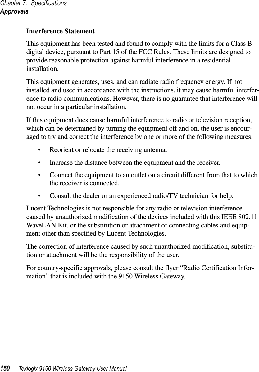 Chapter 7: SpecificationsApprovals150 Teklogix 9150 Wireless Gateway User ManualInterference StatementThis equipment has been tested and found to comply with the limits for a Class B digital device, pursuant to Part 15 of the FCC Rules. These limits are designed to provide reasonable protection against harmful interference in a residential installation.This equipment generates, uses, and can radiate radio frequency energy. If not installed and used in accordance with the instructions, it may cause harmful interfer-ence to radio communications. However, there is no guarantee that interference will not occur in a particular installation.If this equipment does cause harmful interference to radio or television reception, which can be determined by turning the equipment off and on, the user is encour-aged to try and correct the interference by one or more of the following measures:•Reorient or relocate the receiving antenna.•Increase the distance between the equipment and the receiver.•Connect the equipment to an outlet on a circuit different from that to which the receiver is connected.•Consult the dealer or an experienced radio/TV technician for help.Lucent Technologies is not responsible for any radio or television interference caused by unauthorized modification of the devices included with this IEEE 802.11 WaveLAN Kit, or the substitution or attachment of connecting cables and equip-ment other than specified by Lucent Technologies.The correction of interference caused by such unauthorized modification, substitu-tion or attachment will be the responsibility of the user.For country-specific approvals, please consult the flyer “Radio Certification Infor-mation” that is included with the 9150 Wireless Gateway.