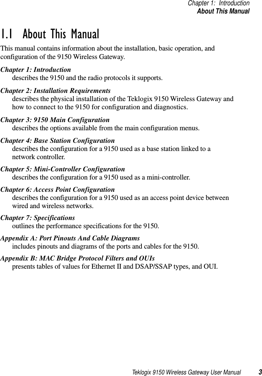 Teklogix 9150 Wireless Gateway User Manual 3Chapter 1: IntroductionAbout This Manual1.1  About This ManualThis manual contains information about the installation, basic operation, and configuration of the 9150 Wireless Gateway. Chapter 1: Introductiondescribes the 9150 and the radio protocols it supports.Chapter 2: Installation Requirementsdescribes the physical installation of the Teklogix 9150 Wireless Gateway and how to connect to the 9150 for configuration and diagnostics.Chapter 3: 9150 Main Configurationdescribes the options available from the main configuration menus.Chapter 4: Base Station Configurationdescribes the configuration for a 9150 used as a base station linked to a network controller.Chapter 5: Mini-Controller Configurationdescribes the configuration for a 9150 used as a mini-controller.Chapter 6: Access Point Configurationdescribes the configuration for a 9150 used as an access point device between wired and wireless networks.Chapter 7: Specificationsoutlines the performance specifications for the 9150.Appendix A: Port Pinouts And Cable Diagramsincludes pinouts and diagrams of the ports and cables for the 9150.Appendix B: MAC Bridge Protocol Filters and OUIspresents tables of values for Ethernet II and DSAP/SSAP types, and OUI.