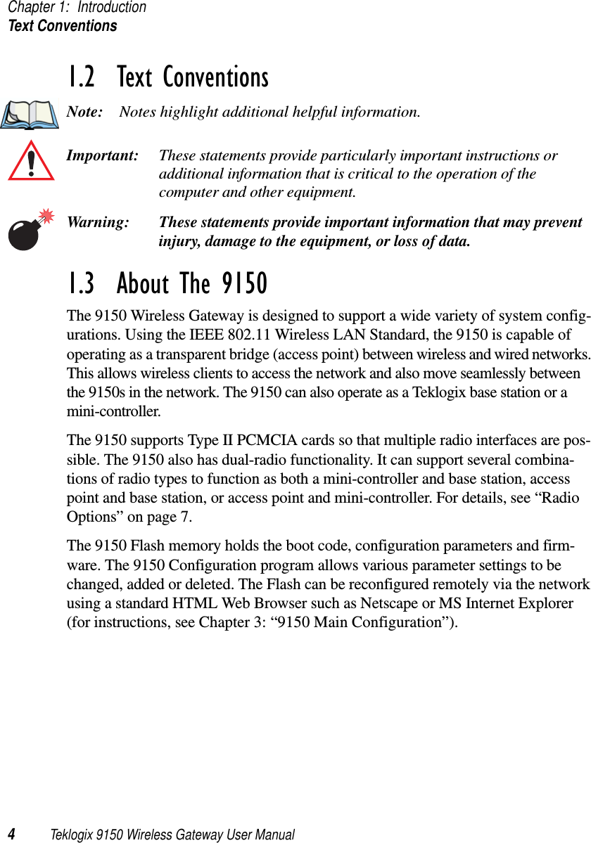 Chapter 1: IntroductionText Conventions4Teklogix 9150 Wireless Gateway User Manual1.2  Text ConventionsNote: Notes highlight additional helpful information.Important: These statements provide particularly important instructions or additional information that is critical to the operation of the computer and other equipment.Warning: These statements provide important information that may prevent injury, damage to the equipment, or loss of data.1.3  About The 9150The 9150 Wireless Gateway is designed to support a wide variety of system config-urations. Using the IEEE 802.11 Wireless LAN Standard, the 9150 is capable of operating as a transparent bridge (access point) between wireless and wired networks. This allows wireless clients to access the network and also move seamlessly between the 9150s in the network. The 9150 can also operate as a Teklogix base station or a mini-controller. The 9150 supports Type II PCMCIA cards so that multiple radio interfaces are pos-sible. The 9150 also has dual-radio functionality. It can support several combina-tions of radio types to function as both a mini-controller and base station, access point and base station, or access point and mini-controller. For details, see “Radio Options” on page 7. The 9150 Flash memory holds the boot code, configuration parameters and firm-ware. The 9150 Configuration program allows various parameter settings to be changed, added or deleted. The Flash can be reconfigured remotely via the network using a standard HTML Web Browser such as Netscape or MS Internet Explorer (for instructions, see Chapter 3: “9150 Main Configuration”).