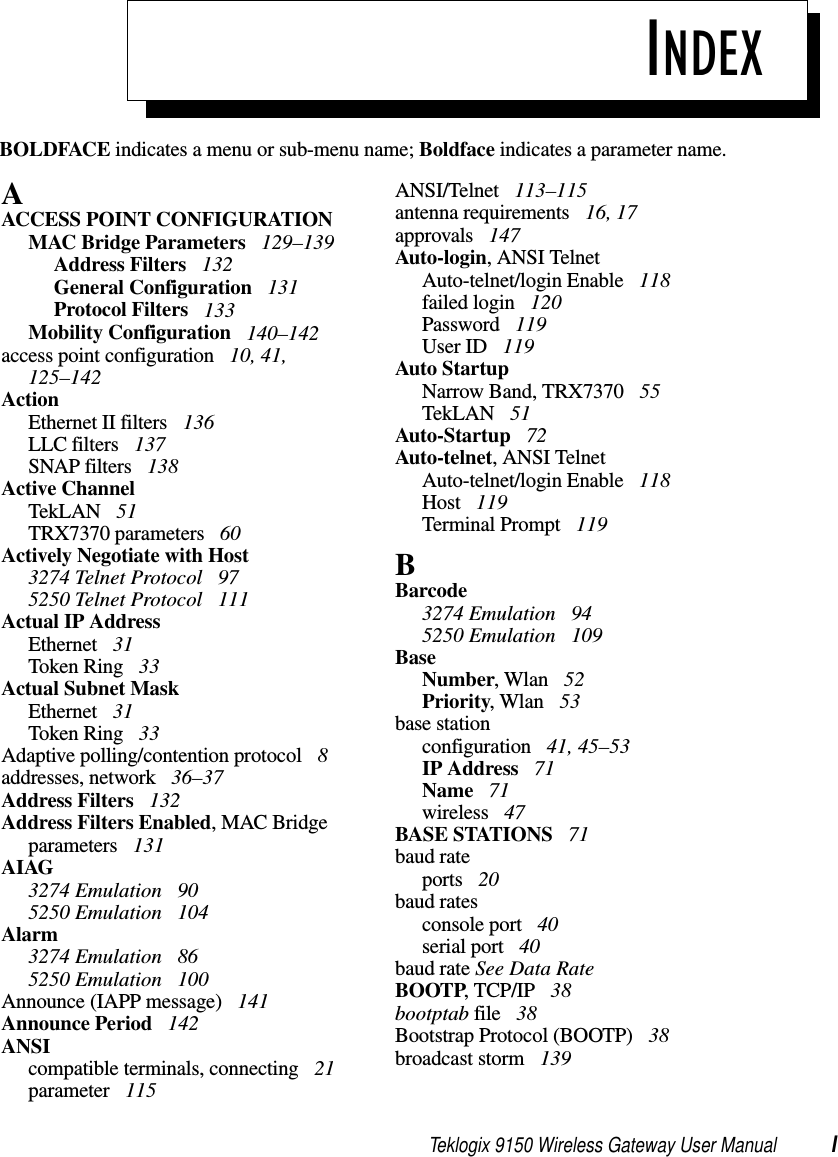 Teklogix 9150 Wireless Gateway User Manual IBOLDFACE indicates a menu or sub-menu name; Boldface indicates a parameter name.INDEXAACCESS POINT CONFIGURATIONMAC Bridge Parameters  129–139Address Filters  132General Configuration  131Protocol Filters  133Mobility Configuration  140–142access point configuration  10, 41, 125–142ActionEthernet II filters  136LLC filters  137SNAP filters  138Active ChannelTekLAN  51TRX7370 parameters  60Actively Negotiate with Host3274 Telnet Protocol  975250 Telnet Protocol  111Actual IP AddressEthernet  31Token Ring  33Actual Subnet MaskEthernet  31Token Ring  33Adaptive polling/contention protocol  8addresses, network  36–37Address Filters  132Address Filters Enabled, MAC Bridge parameters  131AIAG3274 Emulation  905250 Emulation  104Alarm3274 Emulation  865250 Emulation  100Announce (IAPP message)  141Announce Period  142ANSIcompatible terminals, connecting  21parameter  115ANSI/Telnet  113–115antenna requirements  16, 17approvals  147Auto-login, ANSI TelnetAuto-telnet/login Enable  118failed login  120Password  119User ID  119Auto StartupNarrow Band, TRX7370  55TekLAN  51Auto-Startup  72Auto-telnet, ANSI TelnetAuto-telnet/login Enable  118Host  119Terminal Prompt  119BBarcode3274 Emulation  945250 Emulation  109BaseNumber, Wlan  52Priority, Wlan  53base stationconfiguration  41, 45–53IP Address  71Name  71wireless  47BASE STATIONS  71baud rateports  20baud ratesconsole port  40serial port  40baud rate See Data RateBOOTP, TCP/IP  38bootptab file  38Bootstrap Protocol (BOOTP)  38broadcast storm  139