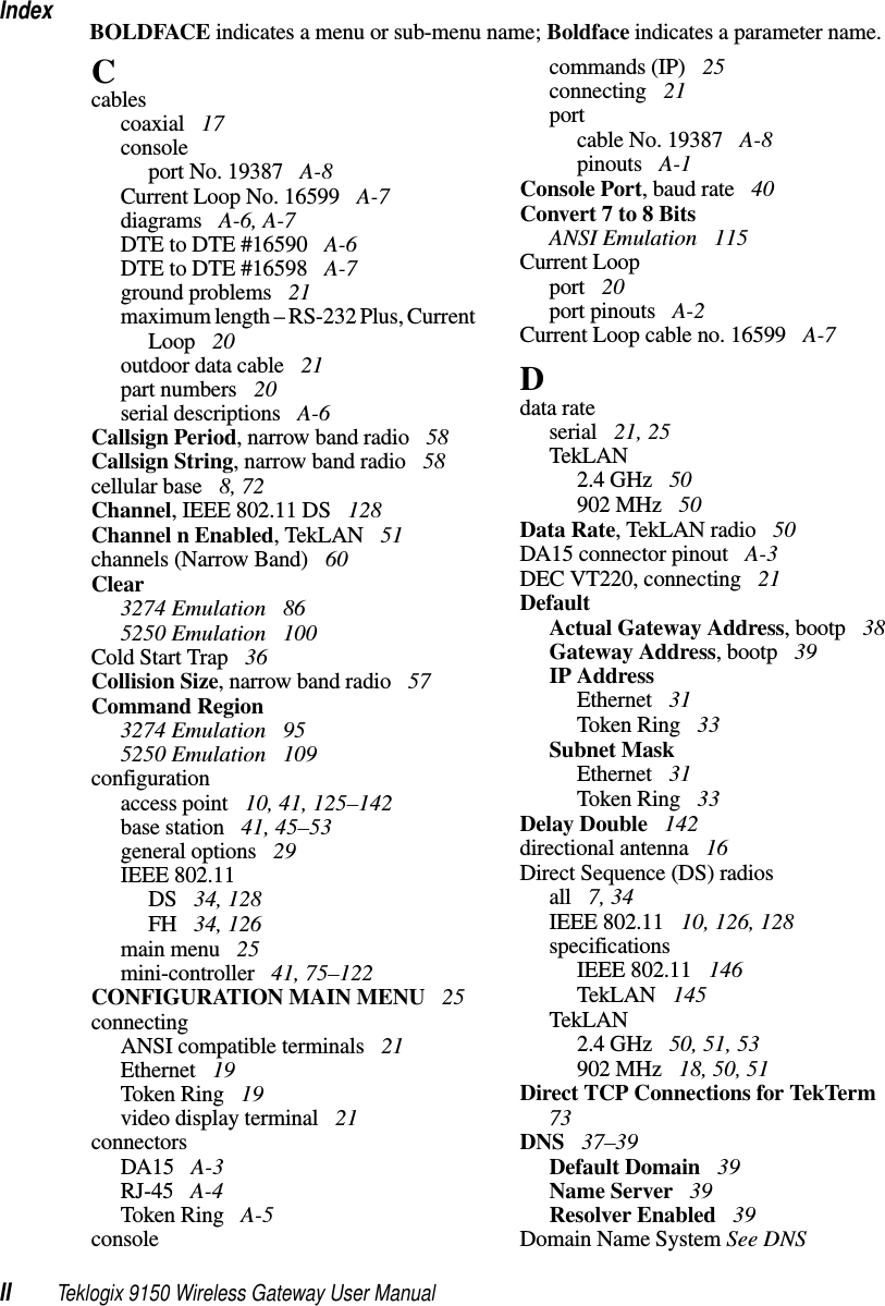 IndexII Teklogix 9150 Wireless Gateway User ManualBOLDFACE indicates a menu or sub-menu name; Boldface indicates a parameter name.Ccablescoaxial  17consoleport No. 19387  A-8Current Loop No. 16599  A-7diagrams  A-6, A-7DTE to DTE #16590  A-6DTE to DTE #16598  A-7ground problems  21maximum length – RS-232 Plus, Current Loop  20outdoor data cable  21part numbers  20serial descriptions  A-6Callsign Period, narrow band radio  58Callsign String, narrow band radio  58cellular base  8, 72Channel, IEEE 802.11 DS  128Channel n Enabled, TekLAN  51channels (Narrow Band)  60Clear3274 Emulation  865250 Emulation  100Cold Start Trap  36Collision Size, narrow band radio  57Command Region3274 Emulation  955250 Emulation  109configurationaccess point  10, 41, 125–142base station  41, 45–53general options  29IEEE 802.11DS  34, 128FH  34, 126main menu  25mini-controller  41, 75–122CONFIGURATION MAIN MENU  25connectingANSI compatible terminals  21Ethernet  19Token Ring  19video display terminal  21connectorsDA15  A-3RJ-45  A-4Token Ring  A-5consolecommands (IP)  25connecting  21portcable No. 19387  A-8pinouts  A-1Console Port, baud rate  40Convert 7 to 8 BitsANSI Emulation  115Current Loopport  20port pinouts  A-2Current Loop cable no. 16599  A-7Ddata rateserial  21, 25TekLAN2.4 GHz  50902 MHz  50Data Rate, TekLAN radio  50DA15 connector pinout  A-3DEC VT220, connecting  21DefaultActual Gateway Address, bootp  38Gateway Address, bootp  39IP AddressEthernet  31Token Ring  33Subnet MaskEthernet  31Token Ring  33Delay Double  142directional antenna  16Direct Sequence (DS) radiosall  7, 34IEEE 802.11  10, 126, 128specificationsIEEE 802.11  146TekLAN  145TekLAN2.4 GHz  50, 51, 53902 MHz  18, 50, 51Direct TCP Connections for TekTerm  73DNS  37–39Default Domain  39Name Server  39Resolver Enabled  39Domain Name System See DNS