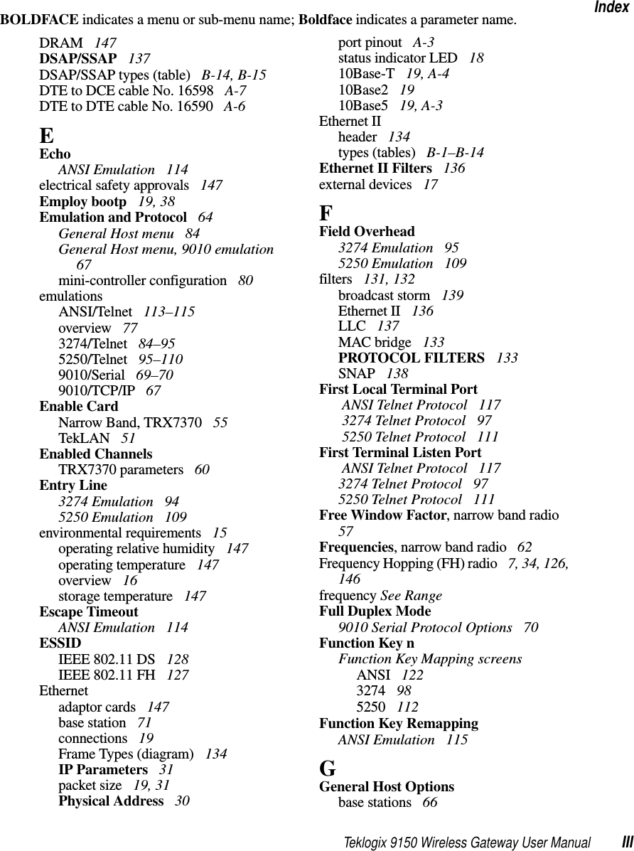 Teklogix 9150 Wireless Gateway User Manual IIIIndexBOLDFACE indicates a menu or sub-menu name; Boldface indicates a parameter name.DRAM  147DSAP/SSAP  137DSAP/SSAP types (table)  B-14, B-15DTE to DCE cable No. 16598  A-7DTE to DTE cable No. 16590  A-6EEchoANSI Emulation  114electrical safety approvals  147Employ bootp  19, 38Emulation and Protocol  64General Host menu  84General Host menu, 9010 emulation  67mini-controller configuration  80emulationsANSI/Telnet  113–115overview  773274/Telnet  84–955250/Telnet  95–1109010/Serial  69–709010/TCP/IP  67Enable CardNarrow Band, TRX7370  55TekLAN  51Enabled ChannelsTRX7370 parameters  60Entry Line3274 Emulation  945250 Emulation  109environmental requirements  15operating relative humidity  147operating temperature  147overview  16storage temperature  147Escape TimeoutANSI Emulation  114ESSIDIEEE 802.11 DS  128IEEE 802.11 FH  127Ethernetadaptor cards  147base station  71connections  19Frame Types (diagram)  134IP Parameters  31packet size  19, 31Physical Address  30port pinout  A-3status indicator LED  1810Base-T  19, A-410Base2  1910Base5  19, A-3Ethernet IIheader  134types (tables)  B-1–B-14Ethernet II Filters  136external devices  17FField Overhead3274 Emulation  955250 Emulation  109filters  131, 132broadcast storm  139Ethernet II  136LLC  137MAC bridge  133PROTOCOL FILTERS  133SNAP  138First Local Terminal Port ANSI Telnet Protocol  117 3274 Telnet Protocol  97 5250 Telnet Protocol  111First Terminal Listen Port ANSI Telnet Protocol  1173274 Telnet Protocol  975250 Telnet Protocol  111Free Window Factor, narrow band radio  57Frequencies, narrow band radio  62Frequency Hopping (FH) radio  7, 34, 126, 146frequency See RangeFull Duplex Mode9010 Serial Protocol Options  70Function Key nFunction Key Mapping screensANSI  1223274  985250  112Function Key RemappingANSI Emulation  115GGeneral Host Optionsbase stations  66