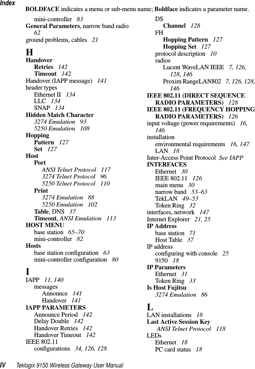 IndexIV Teklogix 9150 Wireless Gateway User ManualBOLDFACE indicates a menu or sub-menu name; Boldface indicates a parameter name.mini-controller  83General Parameters, narrow band radio  62ground problems, cables  21HHandoverRetries  142Timeout  142Handover (IAPP message)  141header typesEthernet II  134LLC  134SNAP  134Hidden Match Character3274 Emulation  935250 Emulation  108HoppingPattern  127Set  127HostPortANSI Telnet Protocol  1173274 Telnet Protocol  965250 Telnet Protocol  110Print3274 Emulation  885250 Emulation  102Table, DNS  37Timeout, ANSI Emulation  113HOST MENUbase station  65–70mini-controller  82Hostsbase station configuration  63mini-controller configuration  80IIAPP  11, 140messagesAnnounce  141Handover  141IAPP PARAMETERSAnnounce Period  142Delay Double  142Handover Retries  142Handover Timeout  142IEEE 802.11configurations  34, 126, 128DSChannel  128FHHopping Pattern  127Hopping Set  127protocol description  10radiosLucent WaveLAN IEEE  7, 126, 128, 146Proxim RangeLAN802  7, 126, 128, 146IEEE 802.11 (DIRECT SEQUENCE RADIO PARAMETERS)  128IEEE 802.11 (FREQUENCY HOPPING RADIO PARAMETERS)  126input voltage (power requirements)  16, 146installationenvironmental requirements  16, 147LAN  18Inter-Access Point Protocol  See IAPPINTERFACESEthernet  30IEEE 802.11  126main menu  30narrow band  53–63TekLAN  49–53Token Ring  32interfaces, network  147Internet Explorer  21, 25IP Addressbase station  71Host Table  37IP addressconfiguring with console  259150  18IP ParametersEthernet  31Token Ring  33Is Host Fujitsu3274 Emulation  86LLAN installations  18Last Active Session Key ANSI Telnet Protocol  118LEDsEthernet  18PC card status  18