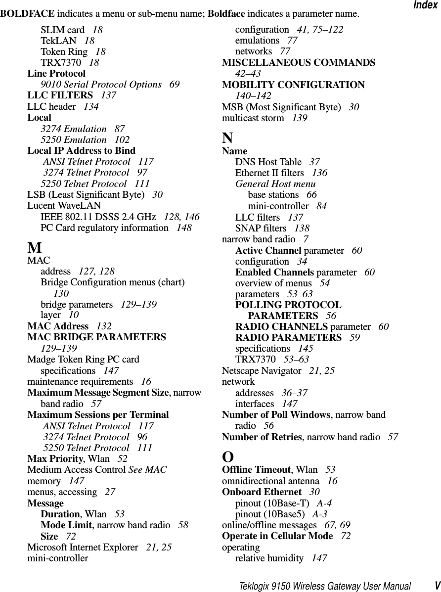 Teklogix 9150 Wireless Gateway User Manual VIndexBOLDFACE indicates a menu or sub-menu name; Boldface indicates a parameter name.SLIM card  18TekLAN  18Token Ring  18TRX7370  18Line Protocol9010 Serial Protocol Options  69LLC FILTERS  137LLC header  134Local3274 Emulation  875250 Emulation  102Local IP Address to Bind ANSI Telnet Protocol  117 3274 Telnet Protocol  975250 Telnet Protocol  111LSB (Least Significant Byte)  30Lucent WaveLANIEEE 802.11 DSSS 2.4 GHz  128, 146PC Card regulatory information  148MMACaddress  127, 128Bridge Configuration menus (chart)  130bridge parameters  129–139layer  10MAC Address  132MAC BRIDGE PARAMETERS  129–139Madge Token Ring PC cardspecifications  147maintenance requirements  16Maximum Message Segment Size, narrow band radio  57Maximum Sessions per Terminal ANSI Telnet Protocol  117 3274 Telnet Protocol  96 5250 Telnet Protocol  111Max Priority, Wlan  52Medium Access Control See MACmemory  147menus, accessing  27MessageDuration, Wlan  53Mode Limit, narrow band radio  58Size  72Microsoft Internet Explorer  21, 25mini-controllerconfiguration  41, 75–122emulations  77networks  77MISCELLANEOUS COMMANDS  42–43MOBILITY CONFIGURATION  140–142MSB (Most Significant Byte)  30multicast storm  139NNameDNS Host Table  37Ethernet II filters  136General Host menubase stations  66mini-controller  84LLC filters  137SNAP filters  138narrow band radio  7Active Channel parameter  60configuration  34Enabled Channels parameter  60overview of menus  54parameters  53–63POLLING PROTOCOL PARAMETERS  56RADIO CHANNELS parameter  60RADIO PARAMETERS  59specifications  145TRX7370  53–63Netscape Navigator  21, 25networkaddresses  36–37interfaces  147Number of Poll Windows, narrow band radio  56Number of Retries, narrow band radio  57OOffline Timeout, Wlan  53omnidirectional antenna  16Onboard Ethernet  30pinout (10Base-T)  A-4pinout (10Base5)  A-3online/offline messages  67, 69Operate in Cellular Mode  72operatingrelative humidity  147