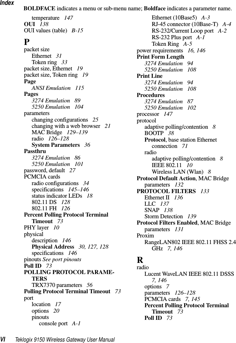 IndexVI Teklogix 9150 Wireless Gateway User ManualBOLDFACE indicates a menu or sub-menu name; Boldface indicates a parameter name.temperature  147OUI  138OUI values (table)  B-15Ppacket sizeEthernet  31Token ring  33packet size, Ethernet  19packet size, Token ring  19PageANSI Emulation  115Pages3274 Emulation  895250 Emulation  104parameterschanging configurations  25changing with a web browser  21MAC Bridge  129–139radio  126–128System Parameters  36Passthru3274 Emulation  865250 Emulation  101password, default  27PCMCIA cardsradio configurations  34specifications  145–146status indicator LEDs  18802.11 DS  128802.11 FH  126Percent Polling Protocol Terminal Timeout  73PHY layer  10physicaldescription  146Physical Address  30, 127, 128specifications  146pinouts See port pinoutsPoll ID  73POLLING PROTOCOL PARAME-TERSTRX7370 parameters  56Polling Protocol Terminal Timeout  73portlocation  17options  20pinoutsconsole port  A-1Ethernet (10Base5)  A-3RJ-45 connector (10Base-T)  A-4RS-232/Current Loop port  A-2RS-232 Plus port  A-1Token Ring  A-5power requirements  16, 146Print Form Length3274 Emulation  945250 Emulation  108Print Line3274 Emulation  945250 Emulation  108Procedures3274 Emulation  875250 Emulation  102processor  147protocoladaptive polling/contention  8BOOTP  38Protocol, base station Ethernet connection  71radioadaptive polling/contention  8IEEE 802.11  10Wireless LAN (Wlan)  8Protocol Default Action, MAC Bridge parameters  132PROTOCOL FILTERS  133Ethernet II  136LLC  137SNAP  138Storm Detection  139Protocol Filters Enabled, MAC Bridge parameters  131ProximRangeLAN802 IEEE 802.11 FHSS 2.4 GHz  7, 146RradioLucent WaveLAN IEEE 802.11 DSSS  7, 146options  7parameters  126–128PCMCIA cards  7, 145Percent Polling Protocol Terminal Timeout  73Poll ID  73