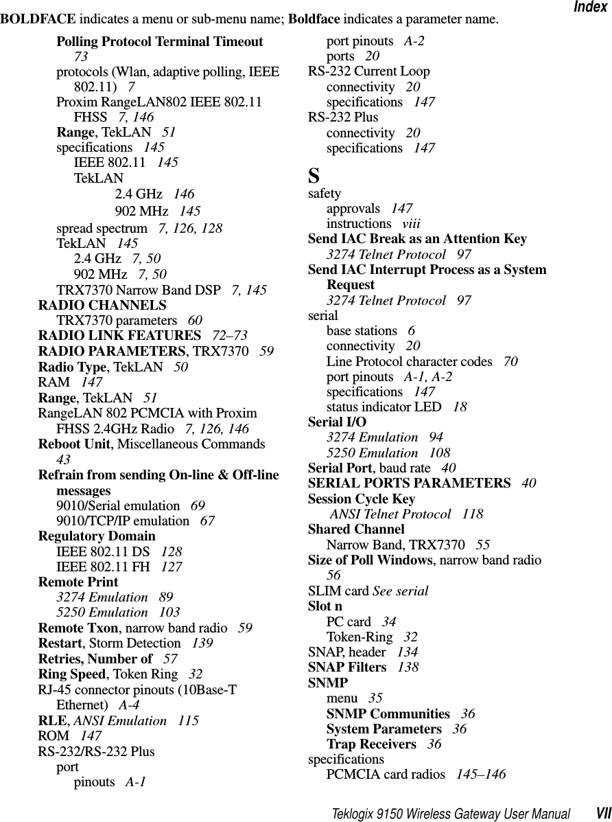 Teklogix 9150 Wireless Gateway User Manual VIIIndexBOLDFACE indicates a menu or sub-menu name; Boldface indicates a parameter name.Polling Protocol Terminal Timeout  73protocols (Wlan, adaptive polling, IEEE 802.11)  7Proxim RangeLAN802 IEEE 802.11 FHSS  7, 146Range, TekLAN  51specifications  145IEEE 802.11  145TekLAN2.4 GHz  146902 MHz  145spread spectrum  7, 126, 128TekLAN  1452.4 GHz  7, 50902 MHz  7, 50TRX7370 Narrow Band DSP  7, 145RADIO CHANNELSTRX7370 parameters  60RADIO LINK FEATURES  72–73RADIO PARAMETERS, TRX7370  59Radio Type, TekLAN  50RAM  147Range, TekLAN  51RangeLAN 802 PCMCIA with Proxim FHSS 2.4GHz Radio  7, 126, 146Reboot Unit, Miscellaneous Commands  43Refrain from sending On-line &amp; Off-line messages9010/Serial emulation  699010/TCP/IP emulation  67Regulatory DomainIEEE 802.11 DS  128IEEE 802.11 FH  127Remote Print3274 Emulation  895250 Emulation  103Remote Txon, narrow band radio  59Restart, Storm Detection  139Retries, Number of  57Ring Speed, Token Ring  32RJ-45 connector pinouts (10Base-T Ethernet)  A-4RLE, ANSI Emulation  115ROM  147RS-232/RS-232 Plusportpinouts  A-1port pinouts  A-2ports  20RS-232 Current Loopconnectivity  20specifications  147RS-232 Plusconnectivity  20specifications  147Ssafetyapprovals  147instructions  viiiSend IAC Break as an Attention Key3274 Telnet Protocol  97Send IAC Interrupt Process as a System Request3274 Telnet Protocol  97serialbase stations  6connectivity  20Line Protocol character codes  70port pinouts  A-1, A-2specifications  147status indicator LED  18Serial I/O3274 Emulation  945250 Emulation  108Serial Port, baud rate  40SERIAL PORTS PARAMETERS  40Session Cycle Key ANSI Telnet Protocol  118Shared ChannelNarrow Band, TRX7370  55Size of Poll Windows, narrow band radio  56SLIM card See serialSlot nPC card  34Token-Ring  32SNAP, header  134SNAP Filters  138SNMPmenu  35SNMP Communities  36System Parameters  36Trap Receivers  36specificationsPCMCIA card radios  145–146