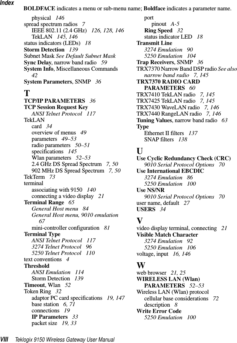 IndexVIII Teklogix 9150 Wireless Gateway User ManualBOLDFACE indicates a menu or sub-menu name; Boldface indicates a parameter name.physical  146spread spectrum radios  7IEEE 802.11 (2.4 GHz)  126, 128, 146TekLAN  145, 146status indicators (LEDs)  18Storm Detection  139Subnet Mask See Default Subnet MaskSync Delay, narrow band radio  59System Info, Miscellaneous Commands  42System Parameters, SNMP  36TTCP/IP PARAMETERS  36TCP Session Request KeyANSI Telnet Protocol  117TekLANcard  34overview of menus  49parameters  49–53radio parameters  50–51specifications  145Wlan parameters  52–532.4 GHz DS Spread Spectrum  7, 50902 MHz DS Spread Spectrum  7, 50TekTerm  73terminalassociating with 9150  140connecting a video display  21Terminal Range  65General Host menu  84General Host menu, 9010 emulation  67mini-controller configuration  81Terminal TypeANSI Telnet Protocol  1173274 Telnet Protocol  965250 Telnet Protocol  110text conventions  4ThresholdANSI Emulation  114Storm Detection  139Timeout, Wlan  52Token Ring  32adaptor PC card specifications  19, 147base station  6, 71connections  19IP Parameters  33packet size  19, 33portpinout  A-5Ring Speed  32status indicator LED  18Transmit Line3274 Emulation  905250 Emulation  104Trap Receivers, SNMP  36TRX7370 Narrow Band DSP radio See also narrow band radio  7, 145TRX7370 RADIO CARD PARAMETERS  60TRX7410 TekLAN radio  7, 145TRX7425 TekLAN radio  7, 145TRX7430 WaveLAN radio  7, 146TRX7440 RangeLAN radio  7, 146Tuning Values, narrow band radio  63TypeEthernet II filters  137SNAP filters  138UUse Cyclic Redundancy Check (CRC)9010 Serial Protocol Options  70Use International EBCDIC3274 Emulation  865250 Emulation  100Use NS/NR9010 Serial Protocol Options  70user name, default  27USERS  34Vvideo display terminal, connecting  21Visible Match Character3274 Emulation  925250 Emulation  106voltage, input  16, 146Wweb browser  21, 25WIRELESS LAN (Wlan) PARAMETERS  52–53Wireless LAN (Wlan) protocolcellular base considerations  72description  8Write Error Code5250 Emulation  100