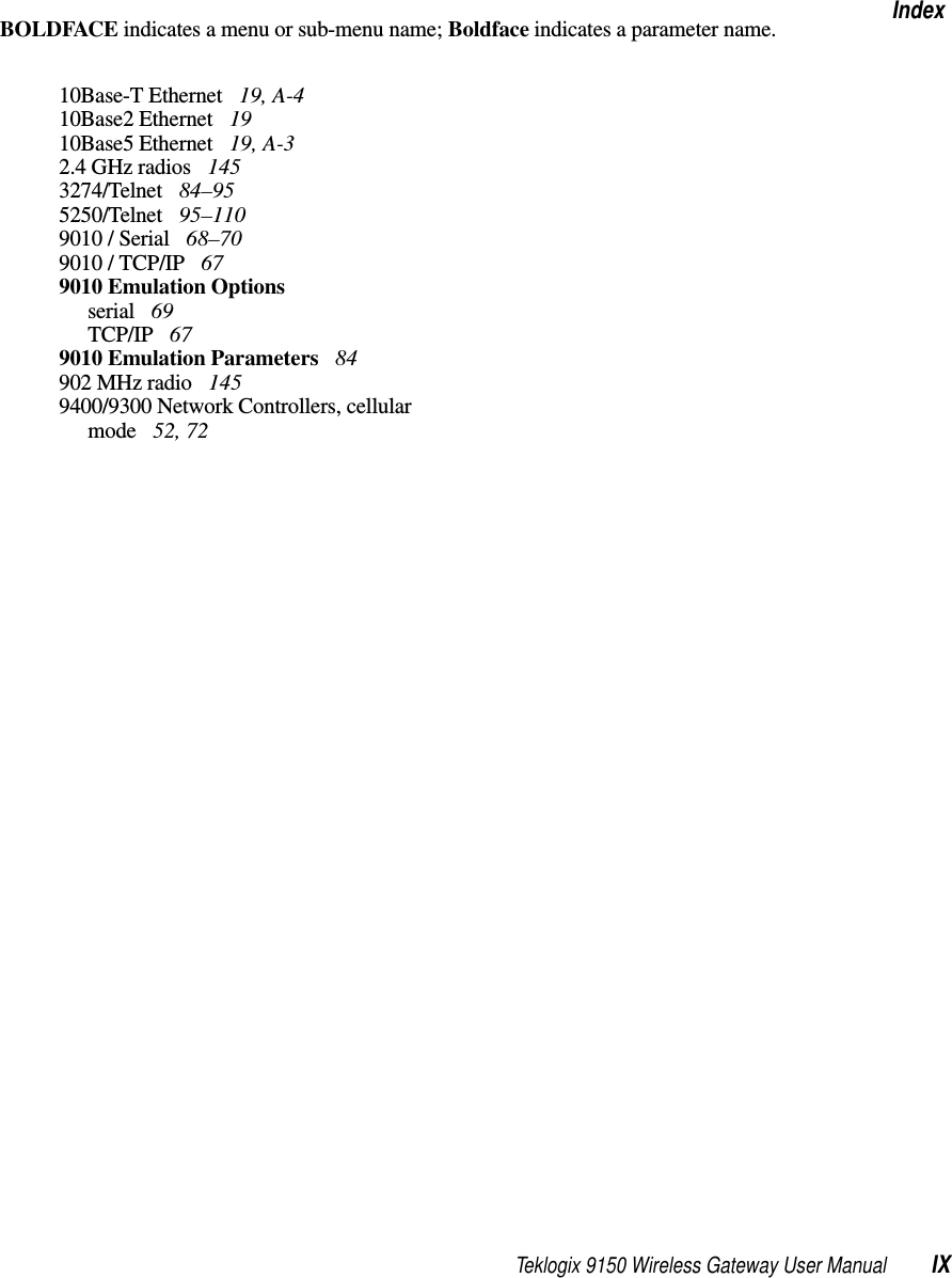 Teklogix 9150 Wireless Gateway User Manual IXIndexBOLDFACE indicates a menu or sub-menu name; Boldface indicates a parameter name.10Base-T Ethernet  19, A-410Base2 Ethernet  1910Base5 Ethernet  19, A-32.4 GHz radios  1453274/Telnet  84–955250/Telnet  95–1109010 / Serial  68–709010 / TCP/IP  679010 Emulation Optionsserial  69TCP/IP  679010 Emulation Parameters  84902 MHz radio  1459400/9300 Network Controllers, cellular mode  52, 72