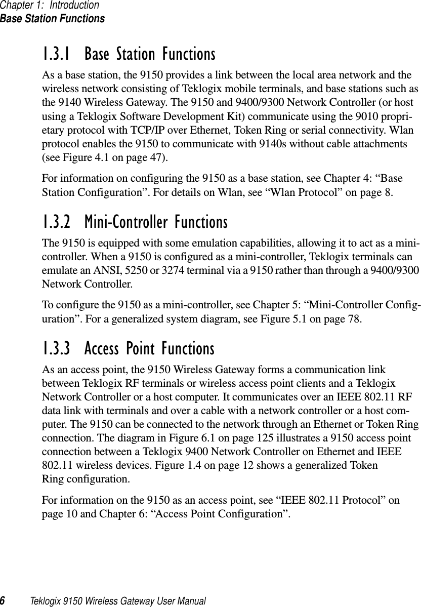 Chapter 1: IntroductionBase Station Functions6Teklogix 9150 Wireless Gateway User Manual1.3.1  Base Station FunctionsAs a base station, the 9150 provides a link between the local area network and the wireless network consisting of Teklogix mobile terminals, and base stations such as the 9140 Wireless Gateway. The 9150 and 9400/9300 Network Controller (or host using a Teklogix Software Development Kit) communicate using the 9010 propri-etary protocol with TCP/IP over Ethernet, Token Ring or serial connectivity. Wlan protocol enables the 9150 to communicate with 9140s without cable attachments (see Figure 4.1 on page 47). For information on configuring the 9150 as a base station, see Chapter 4: “Base Station Configuration”. For details on Wlan, see “Wlan Protocol” on page 8.1.3.2  Mini-Controller FunctionsThe 9150 is equipped with some emulation capabilities, allowing it to act as a mini-controller. When a 9150 is configured as a mini-controller, Teklogix terminals can emulate an ANSI, 5250 or 3274 terminal via a 9150 rather than through a 9400/9300 Network Controller.To configure the 9150 as a mini-controller, see Chapter 5: “Mini-Controller Config-uration”. For a generalized system diagram, see Figure 5.1 on page 78.1.3.3  Access Point FunctionsAs an access point, the 9150 Wireless Gateway forms a communication link between Teklogix RF terminals or wireless access point clients and a Teklogix Network Controller or a host computer. It communicates over an IEEE 802.11 RF data link with terminals and over a cable with a network controller or a host com-puter. The 9150 can be connected to the network through an Ethernet or Token Ring connection. The diagram in Figure 6.1 on page 125 illustrates a 9150 access point connection between a Teklogix 9400 Network Controller on Ethernet and IEEE 802.11 wireless devices. Figure 1.4 on page 12 shows a generalized Token Ring configuration.For information on the 9150 as an access point, see “IEEE 802.11 Protocol” on page 10 and Chapter 6: “Access Point Configuration”.