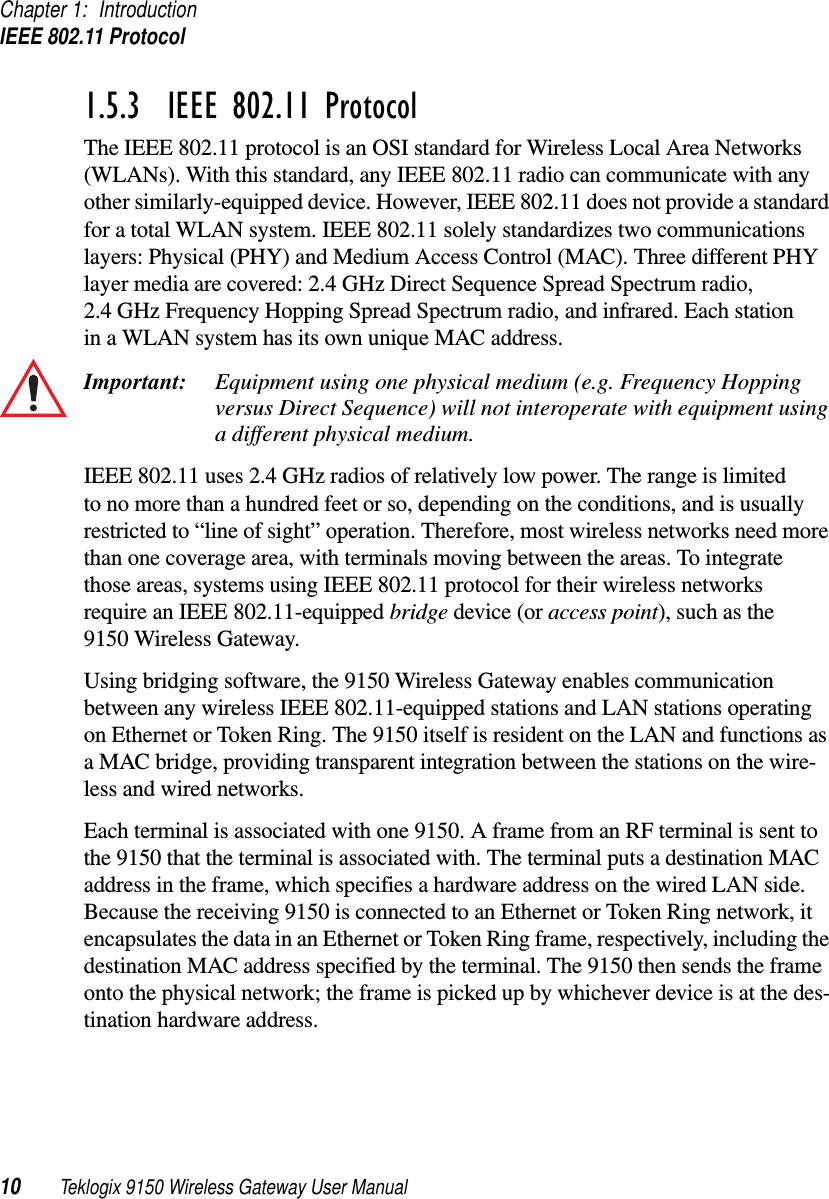 Chapter 1: IntroductionIEEE 802.11 Protocol10 Teklogix 9150 Wireless Gateway User Manual1.5.3  IEEE 802.11 ProtocolThe IEEE 802.11 protocol is an OSI standard for Wireless Local Area Networks (WLANs). With this standard, any IEEE 802.11 radio can communicate with any other similarly-equipped device. However, IEEE 802.11 does not provide a standard for a total WLAN system. IEEE 802.11 solely standardizes two communications layers: Physical (PHY) and Medium Access Control (MAC). Three different PHY layer media are covered: 2.4 GHz Direct Sequence Spread Spectrum radio, 2.4 GHz Frequency Hopping Spread Spectrum radio, and infrared. Each station in a WLAN system has its own unique MAC address. Important: Equipment using one physical medium (e.g. Frequency Hopping versus Direct Sequence) will not interoperate with equipment using a different physical medium.IEEE 802.11 uses 2.4 GHz radios of relatively low power. The range is limited to no more than a hundred feet or so, depending on the conditions, and is usually restricted to “line of sight” operation. Therefore, most wireless networks need more than one coverage area, with terminals moving between the areas. To integrate those areas, systems using IEEE 802.11 protocol for their wireless networks require an IEEE 802.11-equipped bridge device (or access point), such as the 9150 Wireless Gateway. Using bridging software, the 9150 Wireless Gateway enables communication between any wireless IEEE 802.11-equipped stations and LAN stations operating on Ethernet or Token Ring. The 9150 itself is resident on the LAN and functions as a MAC bridge, providing transparent integration between the stations on the wire-less and wired networks. Each terminal is associated with one 9150. A frame from an RF terminal is sent to the 9150 that the terminal is associated with. The terminal puts a destination MAC address in the frame, which specifies a hardware address on the wired LAN side. Because the receiving 9150 is connected to an Ethernet or Token Ring network, it encapsulates the data in an Ethernet or Token Ring frame, respectively, including the destination MAC address specified by the terminal. The 9150 then sends the frame onto the physical network; the frame is picked up by whichever device is at the des-tination hardware address. 