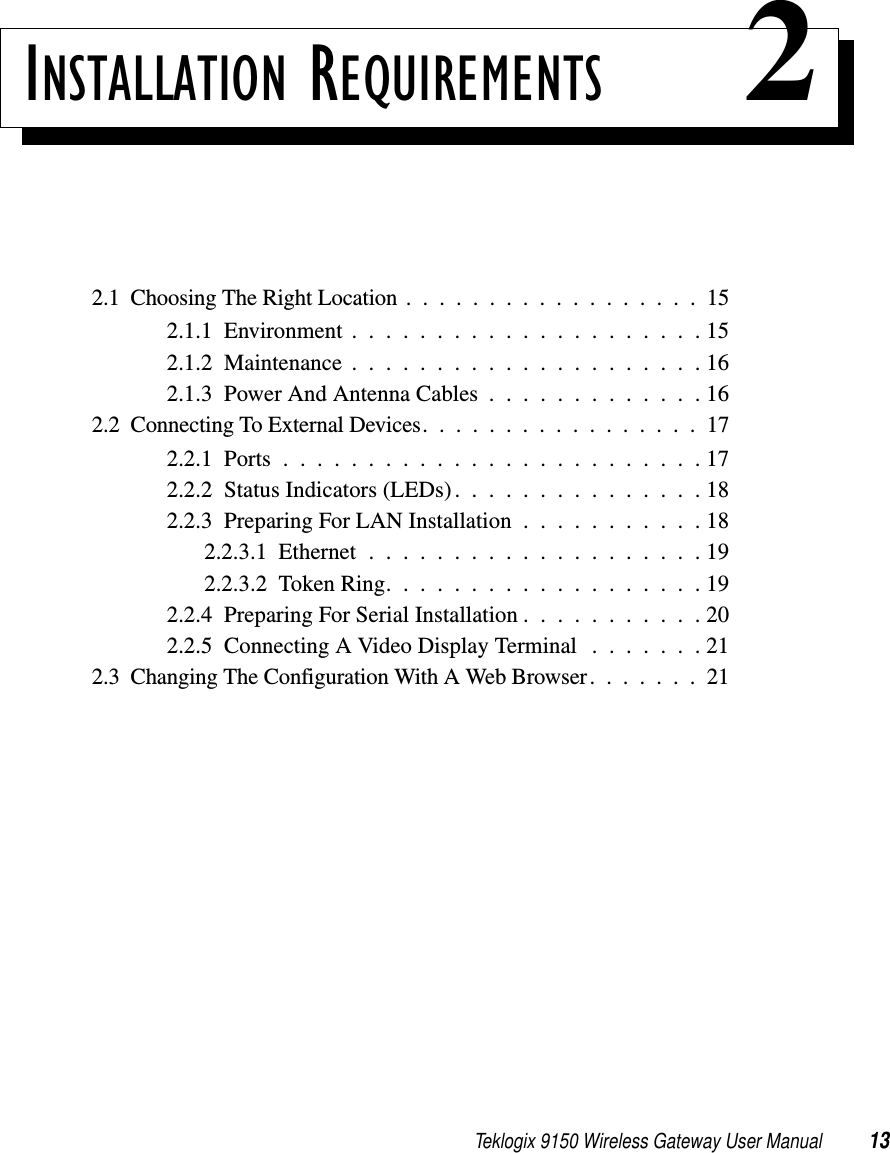 Teklogix 9150 Wireless Gateway User Manual 13INSTALLATION REQUIREMENTS 22.1  Choosing The Right Location..................152.1.1  Environment.....................152.1.2  Maintenance.....................162.1.3  Power And Antenna Cables . . . . . . . . . . . . . 162.2  Connecting To External Devices.................172.2.1  Ports.........................172.2.2  Status Indicators (LEDs). . . . . . . . . . . . . . . 182.2.3  Preparing For LAN Installation . . . . . . . . . . . 182.2.3.1  Ethernet....................192.2.3.2  Token Ring. . . . . . . . . . . . . . . . . . . 192.2.4  Preparing For Serial Installation . . . . . . . . . . . 202.2.5  Connecting A Video Display Terminal . . . . . . . 212.3  Changing The Configuration With A Web Browser.......21