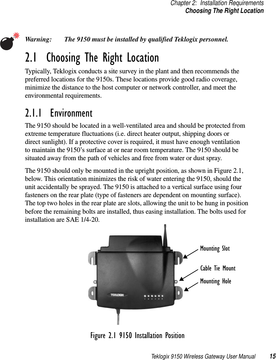 Teklogix 9150 Wireless Gateway User Manual 15Chapter 2: Installation RequirementsChoosing The Right LocationWarning: The 9150 must be installed by qualified Teklogix personnel.2.1  Choosing The Right LocationTypically, Teklogix conducts a site survey in the plant and then recommends the preferred locations for the 9150s. These locations provide good radio coverage, minimize the distance to the host computer or network controller, and meet the environmental requirements.2.1.1  EnvironmentThe 9150 should be located in a well-ventilated area and should be protected from extreme temperature fluctuations (i.e. direct heater output, shipping doors or direct sunlight). If a protective cover is required, it must have enough ventilation to maintain the 9150’s surface at or near room temperature. The 9150 should be situated away from the path of vehicles and free from water or dust spray. The 9150 should only be mounted in the upright position, as shown in Figure 2.1, below. This orientation minimizes the risk of water entering the 9150, should the unit accidentally be sprayed. The 9150 is attached to a vertical surface using four fasteners on the rear plate (type of fasteners are dependent on mounting surface). The top two holes in the rear plate are slots, allowing the unit to be hung in position before the remaining bolts are installed, thus easing installation. The bolts used for installation are SAE 1/4-20.Figure 2.1 9150 Installation PositionMounting SlotCable Tie MountMounting Hole