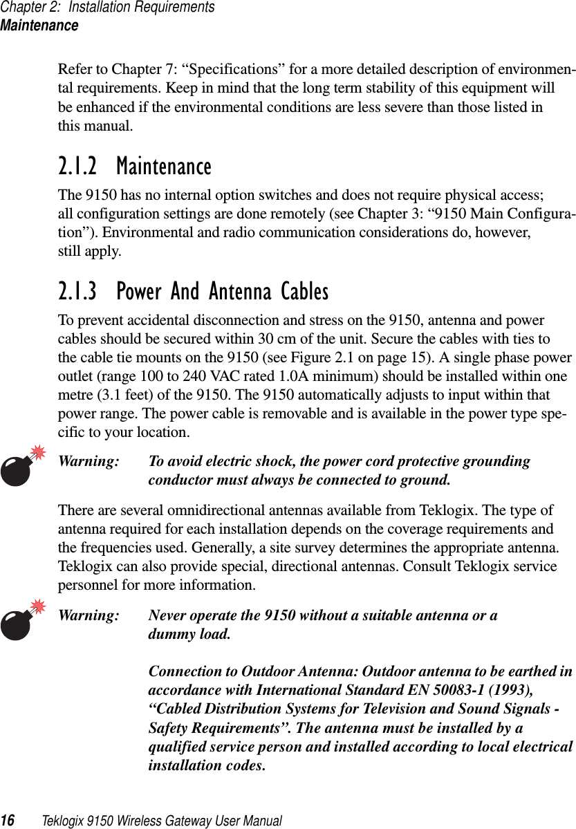 Chapter 2: Installation RequirementsMaintenance16 Teklogix 9150 Wireless Gateway User ManualRefer to Chapter 7: “Specifications” for a more detailed description of environmen-tal requirements. Keep in mind that the long term stability of this equipment will be enhanced if the environmental conditions are less severe than those listed in this manual.2.1.2  MaintenanceThe 9150 has no internal option switches and does not require physical access; all configuration settings are done remotely (see Chapter 3: “9150 Main Configura-tion”). Environmental and radio communication considerations do, however, still apply.2.1.3  Power And Antenna CablesTo prevent accidental disconnection and stress on the 9150, antenna and power cables should be secured within 30 cm of the unit. Secure the cables with ties to the cable tie mounts on the 9150 (see Figure 2.1 on page 15). A single phase power outlet (range 100 to 240 VAC rated 1.0A minimum) should be installed within one metre (3.1 feet) of the 9150. The 9150 automatically adjusts to input within that power range. The power cable is removable and is available in the power type spe-cific to your location.Warning: To avoid electric shock, the power cord protective grounding conductor must always be connected to ground.There are several omnidirectional antennas available from Teklogix. The type of antenna required for each installation depends on the coverage requirements and the frequencies used. Generally, a site survey determines the appropriate antenna. Teklogix can also provide special, directional antennas. Consult Teklogix service personnel for more information.Warning: Never operate the 9150 without a suitable antenna or a dummy load.Connection to Outdoor Antenna: Outdoor antenna to be earthed in accordance with International Standard EN 50083-1 (1993), “Cabled Distribution Systems for Television and Sound Signals - Safety Requirements”. The antenna must be installed by a qualified service person and installed according to local electrical installation codes.