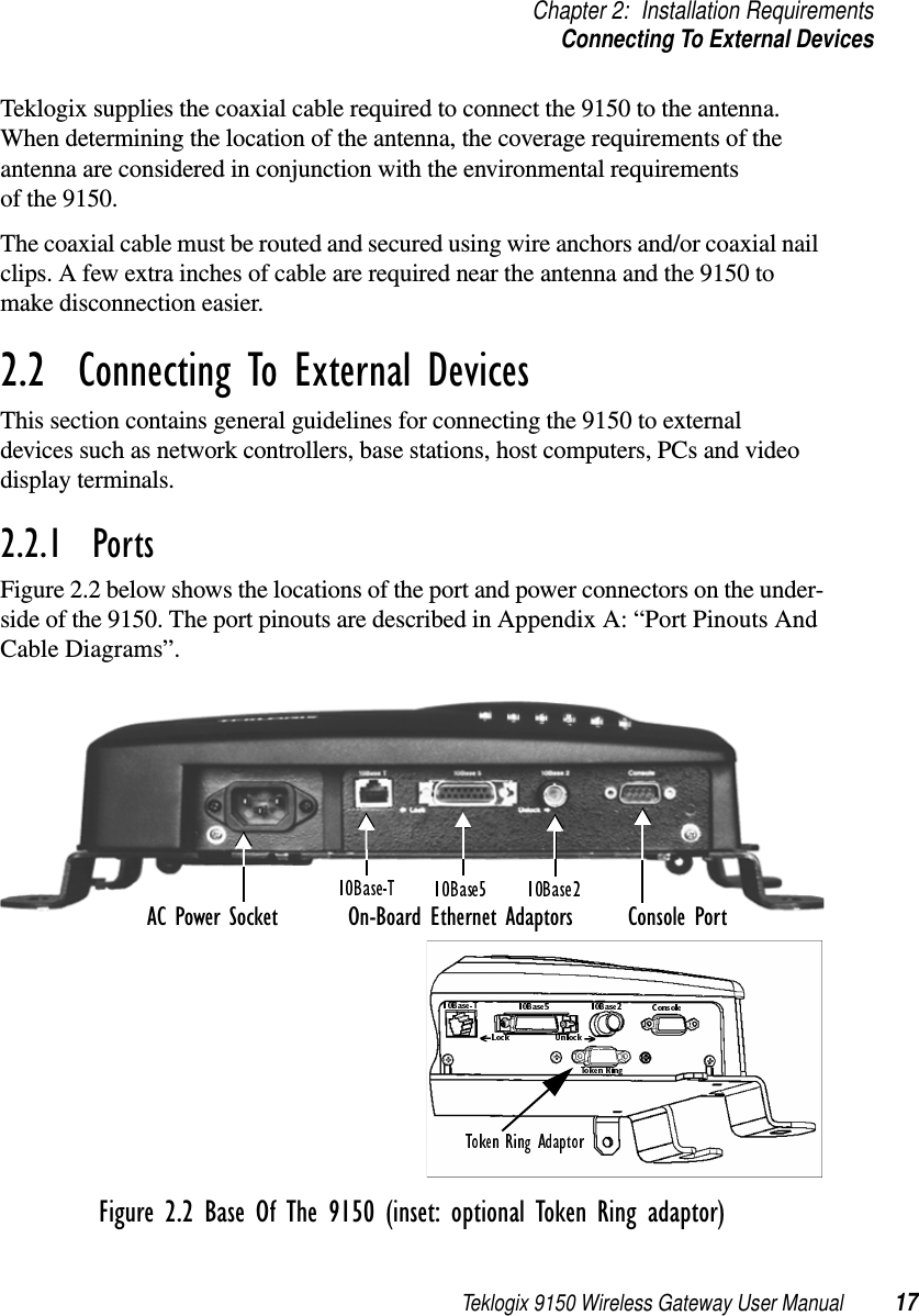 Teklogix 9150 Wireless Gateway User Manual 17Chapter 2: Installation RequirementsConnecting To External DevicesTeklogix supplies the coaxial cable required to connect the 9150 to the antenna. When determining the location of the antenna, the coverage requirements of the antenna are considered in conjunction with the environmental requirements of the 9150. The coaxial cable must be routed and secured using wire anchors and/or coaxial nail clips. A few extra inches of cable are required near the antenna and the 9150 to make disconnection easier.2.2  Connecting To External DevicesThis section contains general guidelines for connecting the 9150 to external devices such as network controllers, base stations, host computers, PCs and video display terminals. 2.2.1  PortsFigure 2.2 below shows the locations of the port and power connectors on the under-side of the 9150. The port pinouts are described in Appendix A: “Port Pinouts And Cable Diagrams”. Figure 2.2 Base Of The 9150 (inset: optional Token Ring adaptor)AC Power Socket Console PortOn-Board Ethernet Adaptors