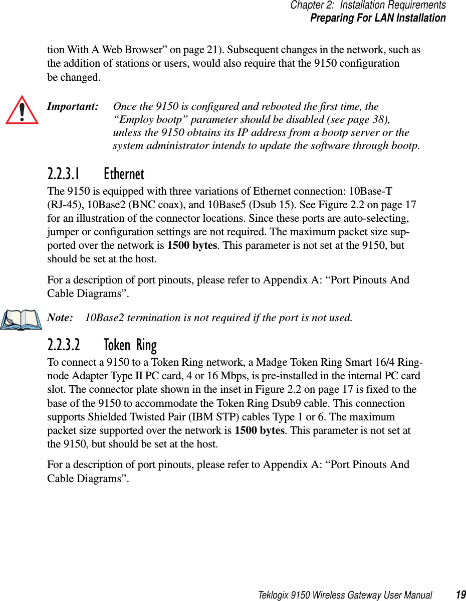 Teklogix 9150 Wireless Gateway User Manual 19Chapter 2: Installation RequirementsPreparing For LAN Installationtion With A Web Browser” on page 21). Subsequent changes in the network, such as the addition of stations or users, would also require that the 9150 configuration be changed.Important: Once the 9150 is configured and rebooted the first time, the “Employ bootp” parameter should be disabled (see page 38), unless the 9150 obtains its IP address from a bootp server or the system administrator intends to update the software through bootp.2.2.3.1 EthernetThe 9150 is equipped with three variations of Ethernet connection: 10Base-T (RJ-45), 10Base2 (BNC coax), and 10Base5 (Dsub 15). See Figure 2.2 on page 17 for an illustration of the connector locations. Since these ports are auto-selecting, jumper or configuration settings are not required. The maximum packet size sup-ported over the network is 1500 bytes. This parameter is not set at the 9150, but should be set at the host. For a description of port pinouts, please refer to Appendix A: “Port Pinouts And Cable Diagrams”.Note: 10Base2 termination is not required if the port is not used.2.2.3.2 Token RingTo connect a 9150 to a Token Ring network, a Madge Token Ring Smart 16/4 Ring-node Adapter Type II PC card, 4 or 16 Mbps, is pre-installed in the internal PC card slot. The connector plate shown in the inset in Figure 2.2 on page 17 is fixed to the base of the 9150 to accommodate the Token Ring Dsub9 cable. This connection supports Shielded Twisted Pair (IBM STP) cables Type 1 or 6. The maximum packet size supported over the network is 1500 bytes. This parameter is not set at the 9150, but should be set at the host. For a description of port pinouts, please refer to Appendix A: “Port Pinouts And Cable Diagrams”.