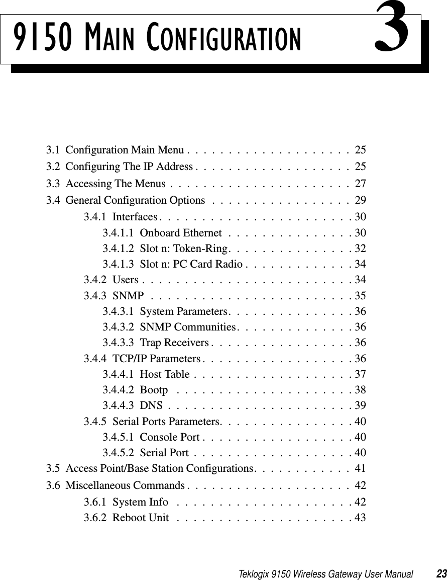 Teklogix 9150 Wireless Gateway User Manual 239150 MAIN CONFIGURATION 33.1  Configuration Main Menu....................253.2  Configuring The IP Address...................253.3  Accessing The Menus ......................273.4  General Configuration Options.................293.4.1  Interfaces.......................303.4.1.1  Onboard Ethernet . . . . . . . . . . . . . . . 303.4.1.2  Slot n: Token-Ring. . . . . . . . . . . . . . . 323.4.1.3  Slot n: PC Card Radio . . . . . . . . . . . . . 343.4.2  Users.........................343.4.3  SNMP........................353.4.3.1  System Parameters. . . . . . . . . . . . . . . 363.4.3.2  SNMP Communities..............363.4.3.3  Trap Receivers.................363.4.4  TCP/IP Parameters..................363.4.4.1  Host Table...................373.4.4.2  Bootp .....................383.4.4.3  DNS......................393.4.5  Serial Ports Parameters................403.4.5.1  Console Port . . . . . . . . . . . . . . . . . . 403.4.5.2  Serial Port...................403.5  Access Point/Base Station Configurations. ...........413.6  Miscellaneous Commands . . ..................423.6.1  System Info .....................423.6.2  Reboot Unit . . . . . . . . . . . . . . . . . . . . . 43