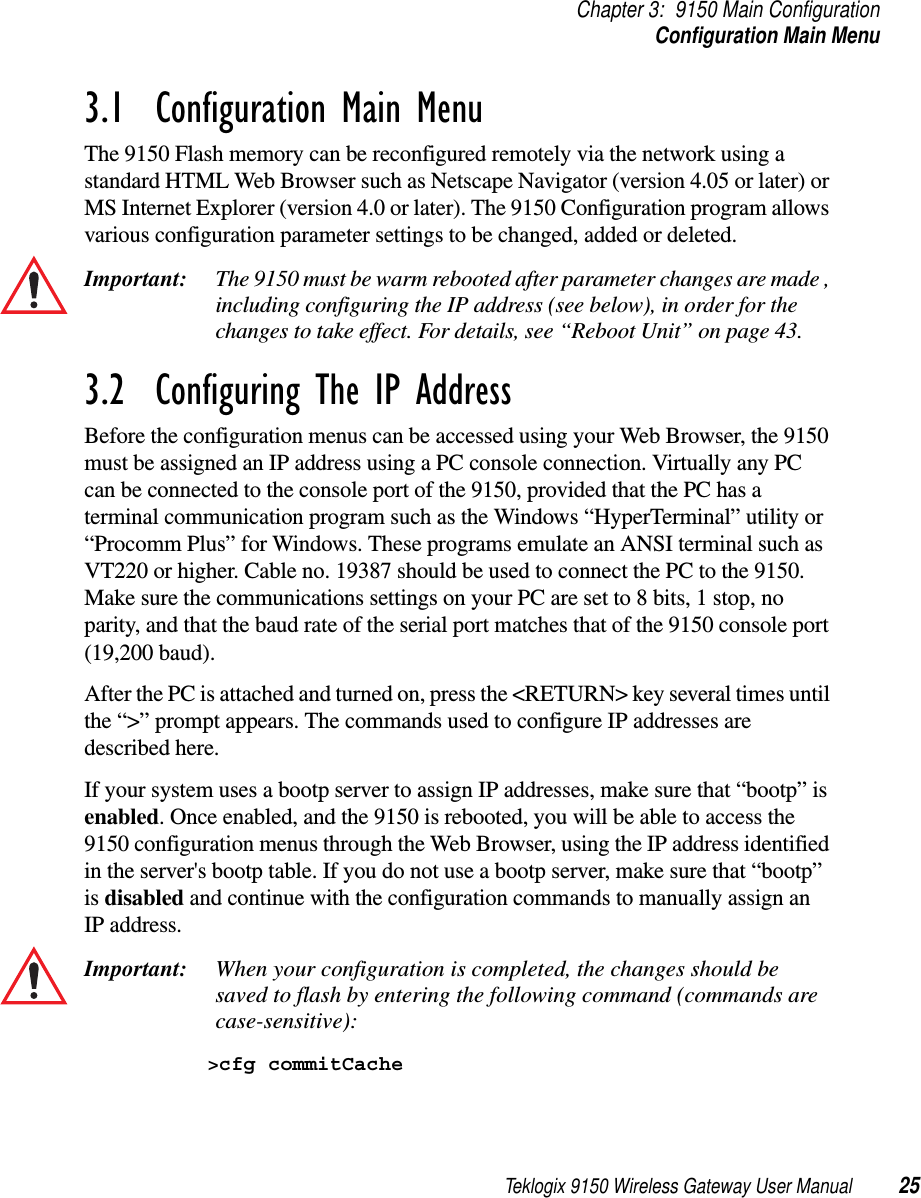 Teklogix 9150 Wireless Gateway User Manual 25Chapter 3: 9150 Main ConfigurationConfiguration Main Menu3.1  Configuration Main MenuThe 9150 Flash memory can be reconfigured remotely via the network using a standard HTML Web Browser such as Netscape Navigator (version 4.05 or later) or MS Internet Explorer (version 4.0 or later). The 9150 Configuration program allows various configuration parameter settings to be changed, added or deleted. Important: The 9150 must be warm rebooted after parameter changes are made , including configuring the IP address (see below), in order for the changes to take effect. For details, see “Reboot Unit” on page 43.3.2  Configuring The IP AddressBefore the configuration menus can be accessed using your Web Browser, the 9150 must be assigned an IP address using a PC console connection. Virtually any PC can be connected to the console port of the 9150, provided that the PC has a terminal communication program such as the Windows “HyperTerminal” utility or “Procomm Plus” for Windows. These programs emulate an ANSI terminal such as VT220 or higher. Cable no. 19387 should be used to connect the PC to the 9150. Make sure the communications settings on your PC are set to 8 bits, 1 stop, no parity, and that the baud rate of the serial port matches that of the 9150 console port (19,200 baud). After the PC is attached and turned on, press the &lt;RETURN&gt; key several times until the “&gt;” prompt appears. The commands used to configure IP addresses are described here.If your system uses a bootp server to assign IP addresses, make sure that “bootp” is enabled. Once enabled, and the 9150 is rebooted, you will be able to access the 9150 configuration menus through the Web Browser, using the IP address identified in the server&apos;s bootp table. If you do not use a bootp server, make sure that “bootp” is disabled and continue with the configuration commands to manually assign an IP address. Important: When your configuration is completed, the changes should be saved to flash by entering the following command (commands are case-sensitive):&gt;cfg commitCache