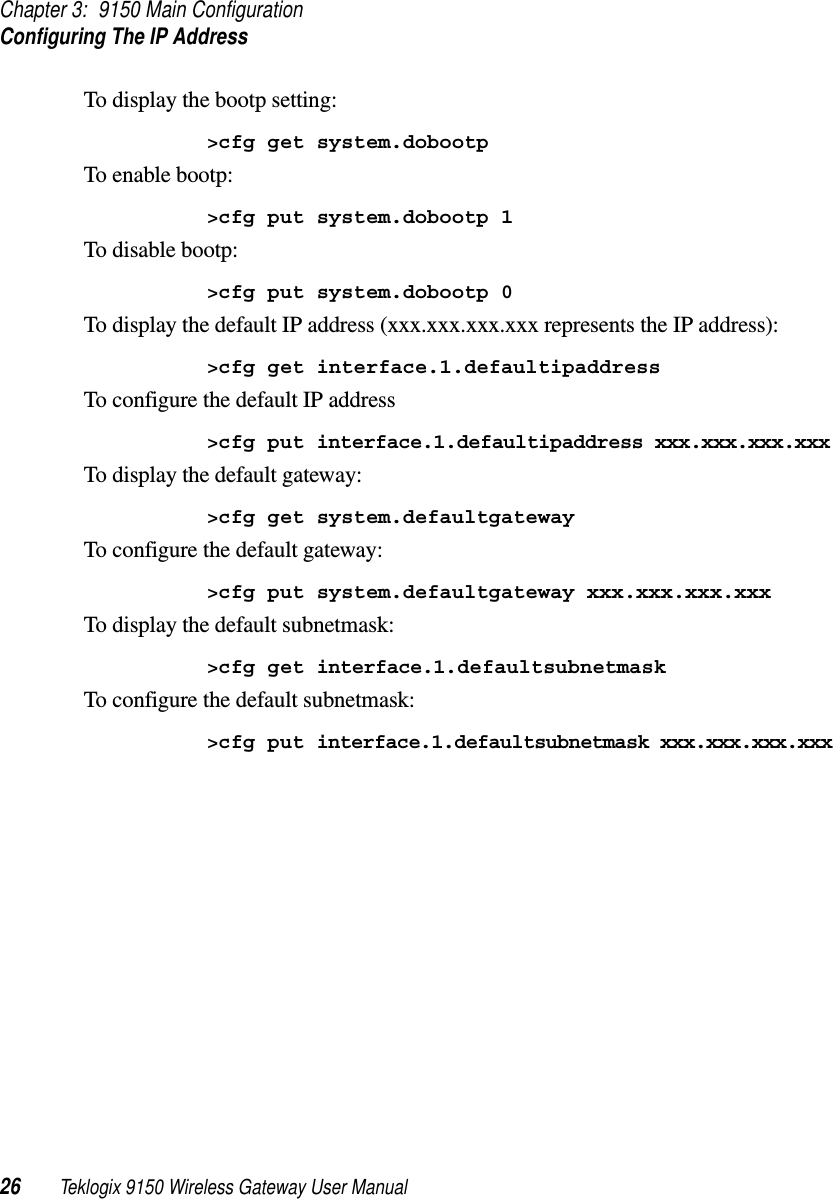 Chapter 3: 9150 Main ConfigurationConfiguring The IP Address26 Teklogix 9150 Wireless Gateway User ManualTo display the bootp setting:&gt;cfg get system.dobootpTo enable bootp:&gt;cfg put system.dobootp 1To disable bootp:&gt;cfg put system.dobootp 0To display the default IP address (xxx.xxx.xxx.xxx represents the IP address):&gt;cfg get interface.1.defaultipaddressTo configure the default IP address&gt;cfg put interface.1.defaultipaddress xxx.xxx.xxx.xxxTo display the default gateway:&gt;cfg get system.defaultgatewayTo configure the default gateway:&gt;cfg put system.defaultgateway xxx.xxx.xxx.xxxTo display the default subnetmask:&gt;cfg get interface.1.defaultsubnetmaskTo configure the default subnetmask:&gt;cfg put interface.1.defaultsubnetmask xxx.xxx.xxx.xxx