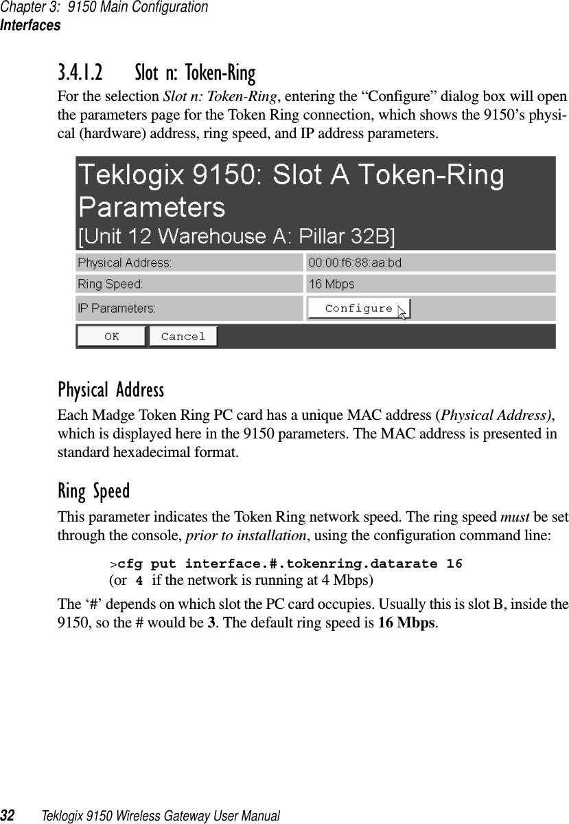 Chapter 3: 9150 Main ConfigurationInterfaces32 Teklogix 9150 Wireless Gateway User Manual3.4.1.2 Slot n: Token-RingFor the selection Slot n: Token-Ring, entering the “Configure” dialog box will open the parameters page for the Token Ring connection, which shows the 9150’s physi-cal (hardware) address, ring speed, and IP address parameters. Physical AddressEach Madge Token Ring PC card has a unique MAC address (Physical Address), which is displayed here in the 9150 parameters. The MAC address is presented in standard hexadecimal format.Ring SpeedThis parameter indicates the Token Ring network speed. The ring speed must be set through the console, prior to installation, using the configuration command line:&gt;cfg put interface.#.tokenring.datarate 16 (or 4 if the network is running at 4 Mbps)The ‘#’ depends on which slot the PC card occupies. Usually this is slot B, inside the 9150, so the # would be 3. The default ring speed is 16 Mbps.