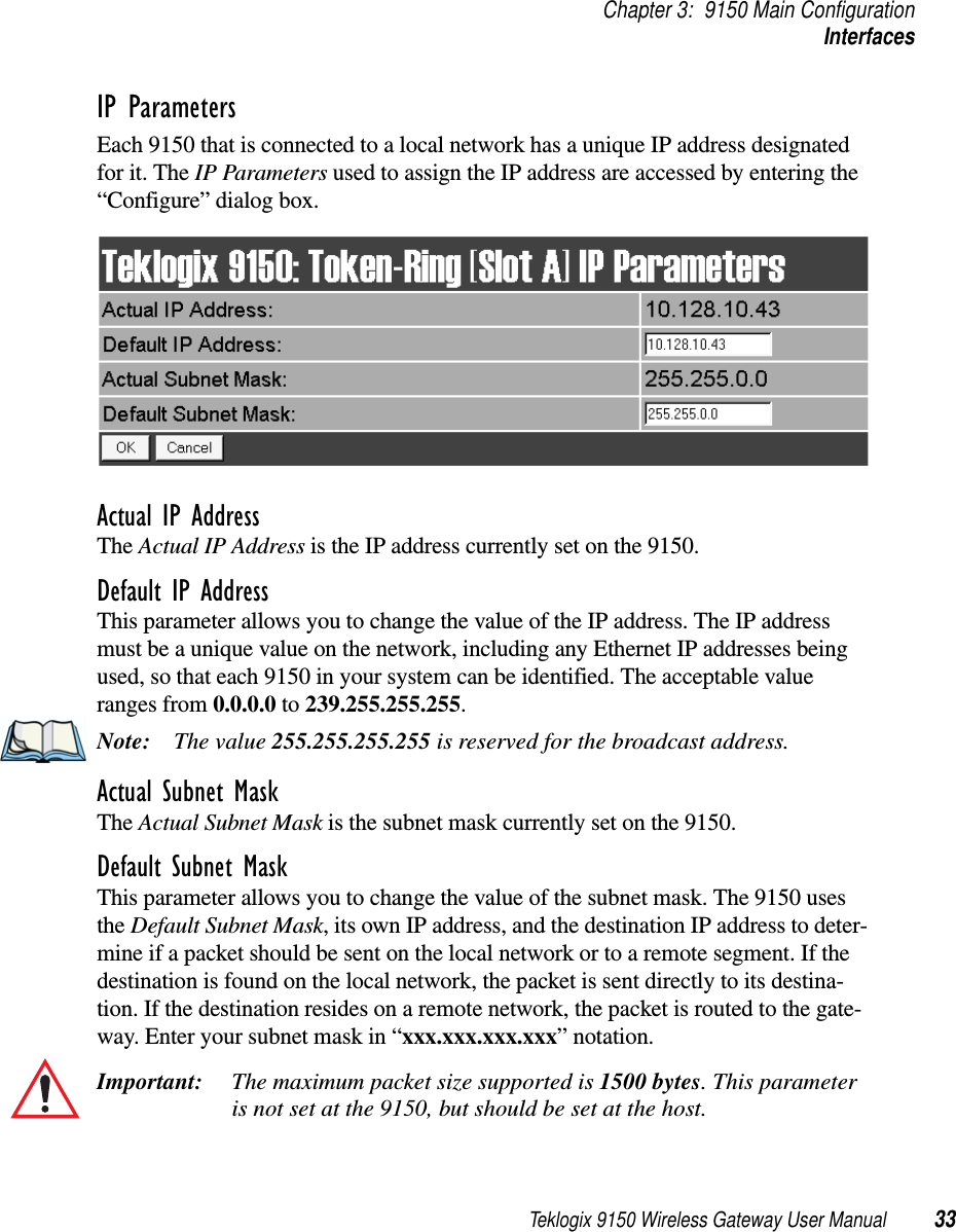 Teklogix 9150 Wireless Gateway User Manual 33Chapter 3: 9150 Main ConfigurationInterfacesIP ParametersEach 9150 that is connected to a local network has a unique IP address designated for it. The IP Parameters used to assign the IP address are accessed by entering the “Configure” dialog box.Actual IP AddressThe Actual IP Address is the IP address currently set on the 9150.Default IP AddressThis parameter allows you to change the value of the IP address. The IP address must be a unique value on the network, including any Ethernet IP addresses being used, so that each 9150 in your system can be identified. The acceptable value ranges from 0.0.0.0 to 239.255.255.255.Note: The value 255.255.255.255 is reserved for the broadcast address.Actual Subnet MaskThe Actual Subnet Mask is the subnet mask currently set on the 9150.Default Subnet MaskThis parameter allows you to change the value of the subnet mask. The 9150 uses the Default Subnet Mask, its own IP address, and the destination IP address to deter-mine if a packet should be sent on the local network or to a remote segment. If the destination is found on the local network, the packet is sent directly to its destina-tion. If the destination resides on a remote network, the packet is routed to the gate-way. Enter your subnet mask in “xxx.xxx.xxx.xxx” notation.Important: The maximum packet size supported is 1500 bytes. This parameter is not set at the 9150, but should be set at the host. 