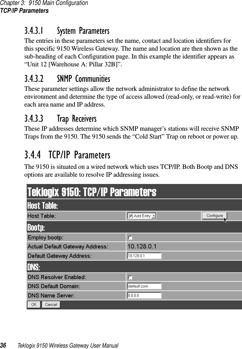 Chapter 3: 9150 Main ConfigurationTCP/IP Parameters36 Teklogix 9150 Wireless Gateway User Manual3.4.3.1 System ParametersThe entries in these parameters set the name, contact and location identifiers for this specific 9150 Wireless Gateway. The name and location are then shown as the sub-heading of each Configuration page. In this example the identifier appears as “Unit 12 [Warehouse A: Pillar 32B]”.3.4.3.2 SNMP CommunitiesThese parameter settings allow the network administrator to define the network environment and determine the type of access allowed (read-only, or read-write) for each area name and IP address.3.4.3.3 Trap ReceiversThese IP addresses determine which SNMP manager’s stations will receive SNMP Traps from the 9150. The 9150 sends the “Cold Start” Trap on reboot or power up.3.4.4  TCP/IP ParametersThe 9150 is situated on a wired network which uses TCP/IP. Both Bootp and DNS options are available to resolve IP addressing issues.