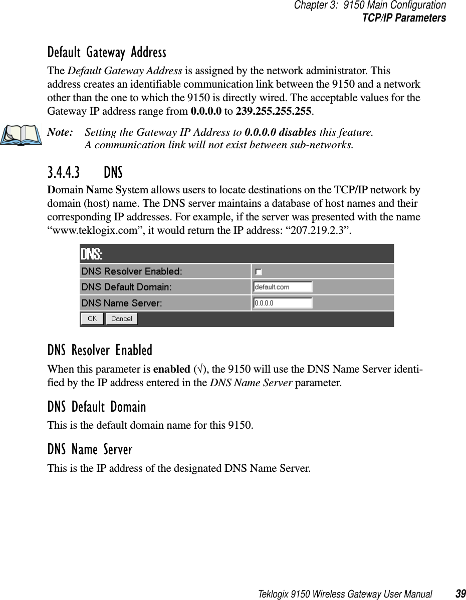 Teklogix 9150 Wireless Gateway User Manual 39Chapter 3: 9150 Main ConfigurationTCP/IP ParametersDefault Gateway AddressThe Default Gateway Address is assigned by the network administrator. This address creates an identifiable communication link between the 9150 and a network other than the one to which the 9150 is directly wired. The acceptable values for the Gateway IP address range from 0.0.0.0 to 239.255.255.255.Note: Setting the Gateway IP Address to 0.0.0.0 disables this feature. A communication link will not exist between sub-networks.3.4.4.3 DNS Domain Name System allows users to locate destinations on the TCP/IP network by domain (host) name. The DNS server maintains a database of host names and their corresponding IP addresses. For example, if the server was presented with the name “www.teklogix.com”, it would return the IP address: “207.219.2.3”.DNS Resolver Enabled When this parameter is enabled (√), the 9150 will use the DNS Name Server identi-fied by the IP address entered in the DNS Name Server parameter.DNS Default Domain This is the default domain name for this 9150.DNS Name Server This is the IP address of the designated DNS Name Server. 