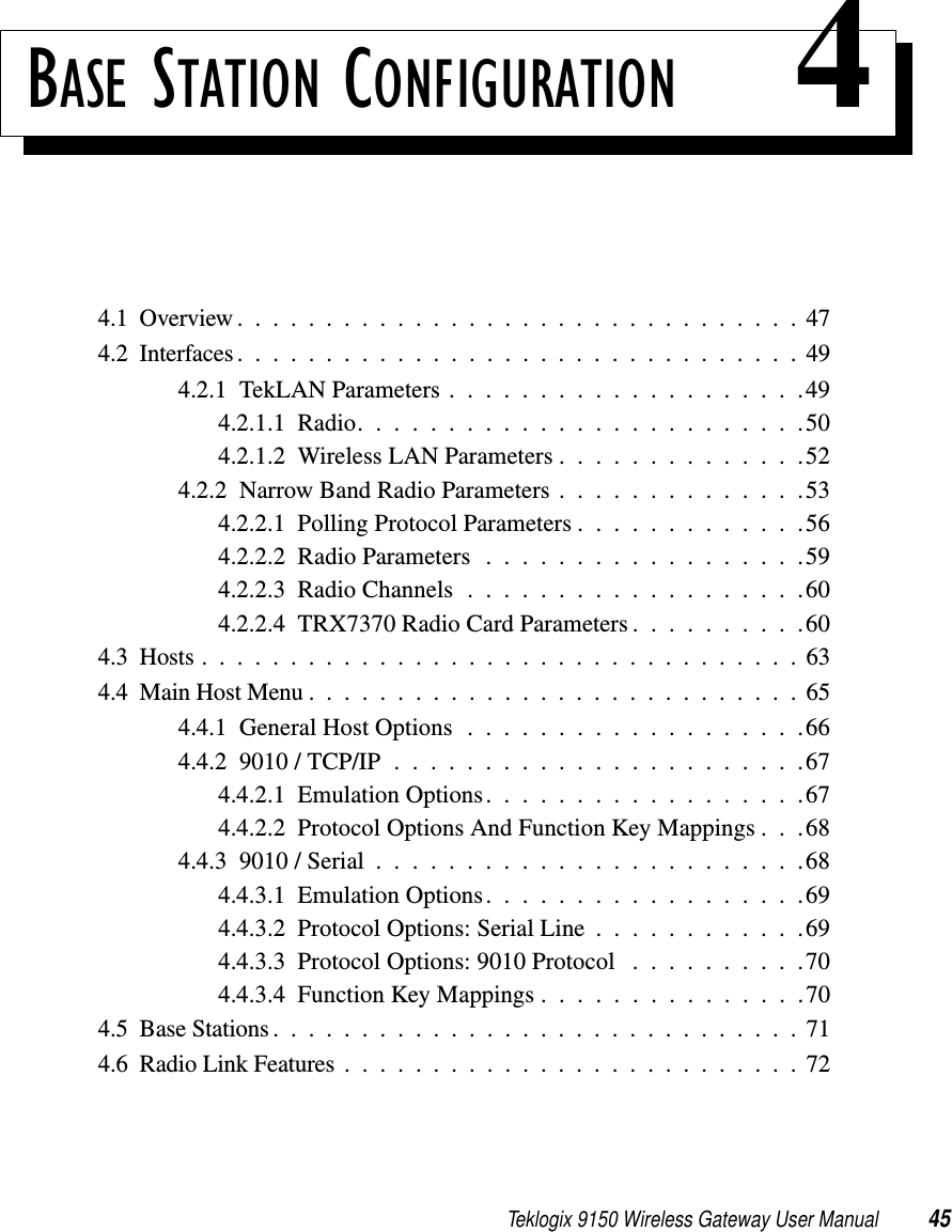 Teklogix 9150 Wireless Gateway User Manual 45BASE STATION CONFIGURATION 44.1  Overview................................474.2  Interfaces ................................494.2.1  TekLAN Parameters....................494.2.1.1  Radio.........................504.2.1.2  Wireless LAN Parameters..............524.2.2  Narrow Band Radio Parameters . . . . . . . . . . . . . .534.2.2.1  Polling Protocol Parameters . . . . . . . . . . . . .564.2.2.2  Radio Parameters . . . . . . . . . . . . . . . . . .594.2.2.3  Radio Channels . . . . . . . . . . . . . . . . . . .604.2.2.4  TRX7370 Radio Card Parameters . . . . . . . . . .604.3  Hosts..................................634.4  Main Host Menu............................654.4.1  General Host Options...................664.4.2  9010 / TCP/IP . . . . . . . . . . . . . . . . . . . . . . .674.4.2.1  Emulation Options. . . . . . . . . . . . . . . . . .674.4.2.2  Protocol Options And Function Key Mappings . . .684.4.3  9010 / Serial . . . . . . . . . . . . . . . . . . . . . . . .684.4.3.1  Emulation Options. . . . . . . . . . . . . . . . . .694.4.3.2  Protocol Options: Serial Line . . . . . . . . . . . .694.4.3.3  Protocol Options: 9010 Protocol . . . . . . . . . .704.4.3.4  Function Key Mappings . . . . . . . . . . . . . . .704.5  Base Stations..............................714.6  Radio Link Features..........................72