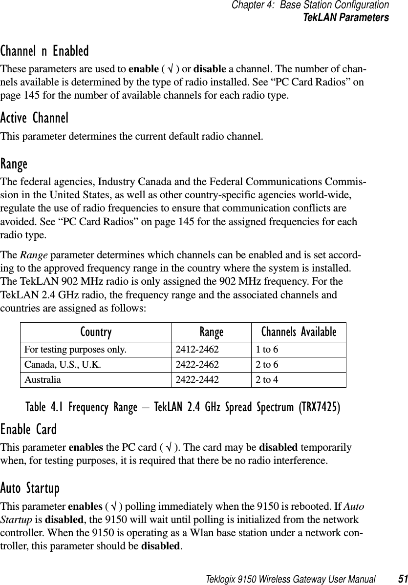 Teklogix 9150 Wireless Gateway User Manual 51Chapter 4: Base Station ConfigurationTekLAN ParametersChannel n EnabledThese parameters are used to enable ( √ ) or disable a channel. The number of chan-nels available is determined by the type of radio installed. See “PC Card Radios” on page 145 for the number of available channels for each radio type.Active ChannelThis parameter determines the current default radio channel.Range The federal agencies, Industry Canada and the Federal Communications Commis-sion in the United States, as well as other country-specific agencies world-wide, regulate the use of radio frequencies to ensure that communication conflicts are avoided. See “PC Card Radios” on page 145 for the assigned frequencies for each radio type.The Range parameter determines which channels can be enabled and is set accord-ing to the approved frequency range in the country where the system is installed. The TekLAN 902 MHz radio is only assigned the 902 MHz frequency. For the TekLAN 2.4 GHz radio, the frequency range and the associated channels and countries are assigned as follows:Table 4.1 Frequency Range  TekLAN 2.4 GHz Spread Spectrum (TRX7425)Enable CardThis parameter enables the PC card ( √ ). The card may be disabled temporarily when, for testing purposes, it is required that there be no radio interference.Auto StartupThis parameter enables ( √ ) polling immediately when the 9150 is rebooted. If Auto Startup is disabled, the 9150 will wait until polling is initialized from the network controller. When the 9150 is operating as a Wlan base station under a network con-troller, this parameter should be disabled.Country Range Channels AvailableFor testing purposes only. 2412-2462 1 to 6Canada, U.S., U.K. 2422-2462 2 to 6Australia 2422-2442 2 to 4