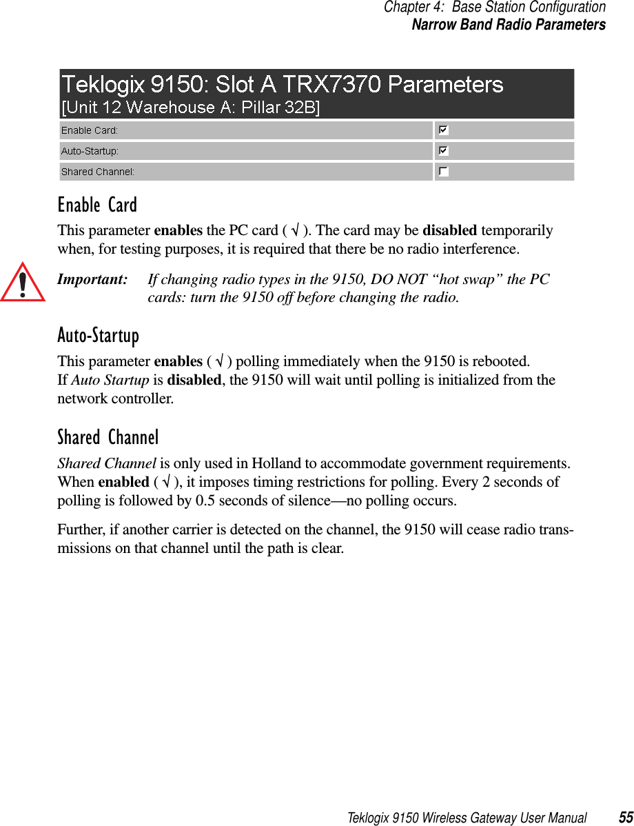 Teklogix 9150 Wireless Gateway User Manual 55Chapter 4: Base Station ConfigurationNarrow Band Radio ParametersEnable CardThis parameter enables the PC card ( √ ). The card may be disabled temporarily when, for testing purposes, it is required that there be no radio interference.Important: If changing radio types in the 9150, DO NOT “hot swap” the PC cards: turn the 9150 off before changing the radio. Auto-StartupThis parameter enables ( √ ) polling immediately when the 9150 is rebooted. If Auto Startup is disabled, the 9150 will wait until polling is initialized from the network controller. Shared ChannelShared Channel is only used in Holland to accommodate government requirements. When enabled ( √ ), it imposes timing restrictions for polling. Every 2 seconds of polling is followed by 0.5 seconds of silence—no polling occurs. Further, if another carrier is detected on the channel, the 9150 will cease radio trans-missions on that channel until the path is clear.