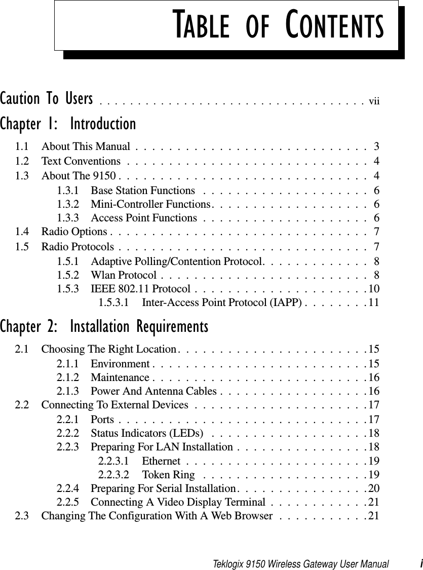 Teklogix 9150 Wireless Gateway User Manual iTABLE OF CONTENTSCaution To Users ...................................viiChapter 1:  Introduction1.1 About This Manual ............................31.2 Text Conventions.............................41.3 About The 9150 . .............................41.3.1 Base Station Functions .................... 61.3.2 Mini-Controller Functions................... 61.3.3 Access Point Functions .................... 61.4 Radio Options...............................71.5 Radio Protocols..............................71.5.1 Adaptive Polling/Contention Protocol.............81.5.2 Wlan Protocol.........................81.5.3 IEEE 802.11 Protocol .....................101.5.3.1 Inter-Access Point Protocol (IAPP)........11Chapter 2:  Installation Requirements2.1 Choosing The Right Location.......................152.1.1 Environment..........................152.1.2 Maintenance..........................162.1.3 Power And Antenna Cables..................162.2 Connecting To External Devices .....................172.2.1 Ports..............................172.2.2 Status Indicators (LEDs) ...................182.2.3 Preparing For LAN Installation................182.2.3.1 Ethernet......................192.2.3.2 Token Ring ....................192.2.4 Preparing For Serial Installation................202.2.5 Connecting A Video Display Terminal . . ..........212.3 Changing The Configuration With A Web Browser...........21